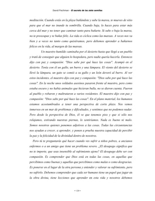 David Fischman - El secreto de las siete semillas



meditación. Cuando estás en la playa bañándote y sube la marea, te mueves de sitio
para que el mar no inunde tu sombrilla. Cuando baja, lo haces para estar más
cerca del mar y no tener que caminar tanto para bañarte. Si sube o baja la marea,
no te preocupas y te bañas feliz. La vida es cíclica como las mareas. A veces nos va
bien y a veces no tanto como quisiéramos, pero debemos aprender a bañarnos
felices en la vida, al margen de las mareas.
         Un maestro humilde caminaba por el desierto hasta que llegó a un pueblo
y trató de conseguir que alguien lo hospedara, pero nadie quería hacerla. Entonces
dijo con paz y compasión: "Dios sabe por qué hace las cosas". Acampó en el
desierto. Tenía con él un gallo, un burro y una lámpara. El viento del desierto se
llevó la lámpara, un gato se comió a su gallo y un león devoró al burro. Al ver
estos incidentes, el maestro dijo con paz y compasión: "Dios sabe por qué hace las
cosas". En la noche unos soldados asesinos pasaron frente al maestro, pero como
estaba oscuro y no había animales que hicieran bulla, no se dieron cuenta. Fueron
al pueblo y robaron y maltrataron a varios residentes. El maestro dijo con paz y
compasión: "Dios sabe por qué hace las cosas". En el plano material, los humanos
estamos acostumbrados a tener una perspectiva de corto plazo. Nos vemos
inmersos en un mar de problemas y dificultades, y sentimos que no podemos nadar.
Pero desde la perspectiva de Dios, él ve que tenemos piso y que si sólo nos
relajamos, estirando nuestras piernas, lo sentiríamos. Nada es bueno ni malo.
Somos nosotros quienes ponemos adjetivos a las cosas. Todas las circunstancias
nos ayudan a crecer, a aprender, y ponen a prueba nuestra capacidad de percibir
la paz y la felicidad de la divinidad dentro de nosotros.
  Pero tú te preguntarás qué hacer cuando ves sufrir a niños pobres, a ancianos
enfermos o a un amigo que tiene un problema severo. ¿El desapego significa que
no te importe, que seas insensible al sufrimiento ajeno? El desapego debe ser con
compasión. Es comprender que Dios está en todas las cosas, en aquellas que
percibimos como buenas y aquellas que percibimos como malas o como desgracias.
Es ponerse en el lugar de la otra persona y entender y valorar su sufrimiento, pero
no sufrirlo. Debemos comprender que cada ser humano tiene un papel que jugar en
la obra divina, tiene lecciones que aprender en esta vida y nosotros debemos



                                        - 120 -
 