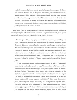 David Fischman - El secreto de las siete semillas



     ayudarlo con amor. Debemos recordar que finalmente todos somos parte de Dios y
     que cada ser humano está en búsqueda del camino para encontrarse con él.
     Ignacio, tampoco debes apegarte a las personas. Cuando necesitas a una persona
     para llenar tu vida es porque en realidad tienes un vacío dentro de ti. Cuando
     necesitas a una persona no la amas en el sentido más espiritual del término, porque
     amar es pasar por encima de ti mismo, por encima de tus necesidades egocéntricas
     y entregar la esencia de tu alma, el amor.


  Había en la carta un espacio en blanco. Ignacio lo interpretó como la sugerencia
de una pausa para reflexionar acerca de lo leído. Luego de un momento, supo que lo
que seguía resumiría lo más importante. Se apresuró a continuar.


       Cuentan que había un rey apegado a sus bienes personales, su castillo y sus
     joyas, y tenía mucho miedo de que se los quitaran. Sin embargo, veía a los pobres
     de su reino felices y se preguntaba cómo era posible que ellos, que no sabían lo que
     iban a comer al día siguiente, estuvieran felices. Decidió disfrazarse de mendigo y
     averiguar el misterio. Ya en el pueblo le tocó la puerta a una persona que lo hizo,
     entrar muy amablemente. Estaba sentada en su pequeña habitación comiendo un
     pedazo de pan. Lo invitó a sentarse con él y a compartir el pan. El rey disfrazado le
     preguntó: "¿A qué te dedicas?". "Reparo zapatos viejos", respondió el hombre
     pobre.
       "¿Y qué vas a comer mañana si sólo tienes este pedazo de pan?". "Pues comeré
     lo que trabaje mañana", respondió en paz el hombre. El rey volvió a su castillo y
     dio un edicto con maldad. Estableció que nadie podía reparar zapatos en el reino.
     Se dijo a sí mismo: "Vamos a ver si este hombre ahora sigue tan tranquilo". Al día
     siguiente, el rey fue nuevamente a buscarlo, pero lo encontró con un pedazo de pan
     y un queso. El rey disfrazado le preguntó: "Vi que el rey había dado un decreto por
     el cual era imposible reparar zapatos, ¿qué hiciste?". "Pues nada. Como no se
     podía reparar zapatos, busqué qué hacer y vi a unas personas cargando agua..
     Aprendí el oficio, me ofrecí para ayudarles y me pagaron más que por reparar
     zapatos. ¿Qué te parece?". El rey volvió molesto a su palacio, no soportaba la paz
     y el desapego con que vivía el hombre pobre del pueblo. Dictó un nuevo edicto


                                             - 121 -
 