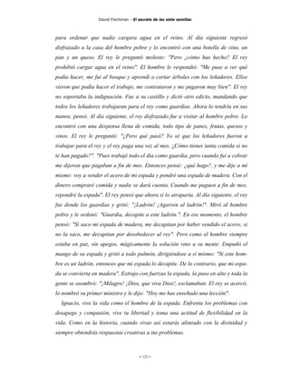 David Fischman - El secreto de las siete semillas



para ordenar que nadie cargara agua en el reino. Al día siguiente regresó
disfrazado a la casa del hombre pobre y lo encontró con una botella de vino, un
pan y un queso. El rey le preguntó molesto: "Pero ¿cómo has hecho? El rey
prohibió cargar agua en el reino". El hombre le respondió: "Me puse a ver qué
podía hacer, me fui al bosque y aprendí a cortar árboles con los leñadores. Ellos
vieron que podía hacer el trabajo, me contrataron y me pagaron muy bien". El rey
no soportaba la indignación. Fue a su castillo y dictó otro edicto, mandando que
todos los leñadores trabajaran para el rey como guardias. Ahora lo tendría en sus
manos, pensó. Al día siguiente, el rey disfrazado fue a visitar al hombre pobre. Lo
encontró con una despensa llena de comida, todo tipo de panes, frutas, quesos y
vinos. El rey le preguntó: "¿Pero qué pasó? Yo sé que los leñadores fueron a
trabajar para el rey y el rey paga una vez al mes. ¿Cómo tienes tanta comida si no
te han pagado?". "Pues trabajé todo el día como guardia, pero cuando fui a cobrar
me dijeron que pagaban a fin de mes. Entonces pensé: ¿qué hago?, y me dije a mí
mismo: voy a vender el acero de mi espada y pondré una espada de madera. Con el
dinero compraré comida y nadie se dará cuenta. Cuando me paguen a fin de mes,
repondré la espada". El rey pensó que ahora sí lo atraparía. Al día siguiente, el rey
fue donde los guardias y gritó: "¡Ladrón! ¡Agarren al ladrón!". Miró al hombre
pobre y le ordenó: "Guardia, decapite a este ladrón.". En ese momento, el hombre
pensó: "Si saco mi espada de madera, me decapitan por haber vendido el acero; si
no la saco, me decapitan por desobedecer al rey". Pero como el hombre siempre
estaba en paz, sin apegos, mágicamente la solución vino a su mente. Empuñó el
mango de su espada y gritó a todo pulmón, dirigiéndose a sí mismo: "Si este hom-
bre es un ladrón, entonces que mi espada lo decapite. De lo contrario, que mi espa-
da se convierta en madera". Extrajo con fuerzas la espada, la puso en alto y toda la
gente se asombró: "¡Milagro! ¡Dios, que viva Dios!, exclamaban. El rey se acercó,
lo nombró su primer ministro y le dijo: "Hoy me has enseñado una lección".
  Ignacio, vive la vida como el hombre de la espada. Enfrenta los problemas con
desapego y compasión, vive tu libertad y toma una actitud de flexibilidad en la
vida. Como en la historia, cuando vivas así estarás alineado con la divinidad y
siempre obtendrás respuestas creativas a tus problemas.



                                        - 122 -
 