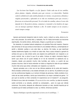 David Fischman - El secreto de las siete semillas



        Las lecciones han llegado a su fin, Ignacio. Cuida cada una de tus semillas,
     ahora plantas; riégalas, abónalas para que crezcan y se desarrollen. También
     cuida la sabiduría de cada semilla plantada en ti mismo; con paciencia, abónalas y
     riégalas practicando y aplicando en tu vida sus enseñanzas para que crezcan y
     florezcan en tu desarrollo personal. Yo te be dado las semillas, ahora el resto sólo
     depende de ti. Recuerda tu darma, comunicar y transmitir a los hombres de nego-
     cios un mensaje espiritual. Dedícate a ello. Te tendré siempre en mi corazón y
     estaré siempre contigo.
                                                                               Tu maestro


  Ignacio permaneció despierto toda la noche. Leyó y releyó su carta, ahora su te-
soro más preciado. Se sentía feliz y realizado. Por fin había terminado sus lecciones
espirituales. Se sentía entero, afortunado, íntegro y querido por su maestro.
  No obstante, le costaba todavía adaptarse a la pérdida física del maestro. Pasaron
dos semanas en las que anduvo encerrado en una soledad reflexiva, contemplando el
jardín y dándole vueltas a una sola idea: su darma. Sin duda, su paz espiritual
estaba totalmente ligada a su misión en esta vida. Poco a poco empezó a ganarlo la
certeza de que su vida entera sería una especie de justificación con respecto a un
punto central: dar a otros lo que él ya sabía. Incluso en algún momento llegó a
sentir que ahora era él quien estaba en el rol de transmitir la sabiduría de su
maestro, desde una posición mucho más humilde, por cierto, y a partir de sus
propios recursos. Esto le hacía entender en toda su magnitud la idea de que estaban
mucho más cerca que antes: alineados con respecto a un solo fin.
  Ignacio pensaba una y otra vez en las últimas palabras de la carta del maestro.
Ahora dictaba conferencias y eso estaba alineado con su darma. El problema era que
con las conferencias llegaba a un número limitado de personas. Había recibido el se-
creto de las siete semillas y tenía que transmitirlo a la mayor cantidad de gente. "¿Y
por qué no escribo un libro contando mi experiencia con el maestro?", se preguntó.
El título lo tuvo claro de inmediato: El secreto de las siete semillas. La idea le encantó,
subió corriendo a su estudio, prendió su computador... pero no supo por dónde
comenzar. De pronto, después de reflexionar durante un rato, decidió hacerla por el
incidente que le había cambiado la vida: su infarto. Entonces escribió:


  "Ignacio Rodríguez esperaba angustiado su turno con el cardiólogo... ".


                                             - 123 -
 
