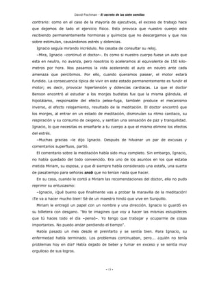 David Fischman - El secreto de las siete semillas

contrario: como en el caso de la mayoría de ejecutivos, el exceso de trabajo hace
que dejemos de lado el ejercicio físico. Esto provoca que nuestro cuerpo este
recibiendo permanentemente hormonas y químicos que no descargamos y que nos
sobre estimulan, causándonos estrés y dolencias.
  Ignacio seguía mirando incrédulo. No cesaba de consultar su reloj.
  –Mira, Ignacio –continuó el doctor–. Es como si nuestro cuerpo fuese un auto que
esta en neutro, no avanza, pero nosotros lo aceleramos al equivalente de 150 kilo-
metros por hora. Nos pasamos la vida acelerando el auto en neutro ante cada
amenaza que percibimos. Por ello, cuando queramos pasear, el motor estará
fundido. La consecuencia típica de vivir en este estado permanentemente es fundir el
motor; es decir, provocar hipertensión y dolencias cardiacas. La que el doctor
Benson encontró al estudiar a los monjes budistas fue que la misma glándula, el
hipotálamo, responsable del efecto pelea-fuga, también produce el mecanismo
inverso, el efecto relajamiento, resultado de la meditación. El doctor encontró que
los monjes, al entrar en un estado de meditación, disminuían su ritmo cardiaco, su
respiración y su consumo de oxigeno, y sentían una sensación de paz y tranquilidad.
Ignacio, lo que necesitas es enseñarle a tu cuerpo a que el mismo elimine los efectos
del estrés.
  –Muchas gracias –le dijo Ignacio. Después de hilvanar un par de excusas y
comentarios superfluos, partió.
  El comentario sobre la meditación había sido muy completo. Sin embargo, Ignacio,
no había quedado del todo convencido. Era uno de los asuntos en los que estaba
metida Miriam, su esposa, y que él siempre había considerado una estafa, una suerte
de pasatiempo para señoras snob que no tenían nada que hacer.
  En su casa, cuando le contó a Miriam las recomendaciones del doctor, ella no pudo
reprimir su entusiasmo:
  –Ignacio, ¡Qué bueno que finalmente vas a probar la maravilla de la meditación!
¡Te va a hacer mucho bien! Sé de un maestro hindú que vive en Surquillo.
  Miriam le entregó un papel con un nombre y una dirección. Ignacio lo guardó en
su billetera con desgano. "No te imagines que voy a hacer las mismas estupideces
que tú haces todo el día –pensó–. Yo tengo que trabajar y ocuparme de cosas
importantes. No puedo andar perdiendo el tiempo".
  Había pasado un mes desde el preinfarto y se sentía bien. Para Ignacio, su
enfermedad había terminado. Los problemas continuaban, pero... ¿quién no tenía
problemas hoy en día? Había dejado de beber y fumar en exceso y se sentía muy
orgulloso de sus logros.




                                            - 13 -
 