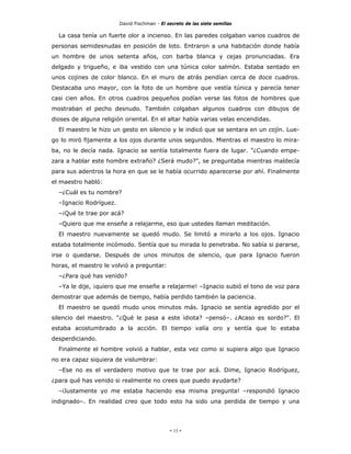 David Fischman - El secreto de las siete semillas

  La casa tenía un fuerte olor a incienso. En las paredes colgaban varios cuadros de
personas semidesnudas en posición de loto. Entraron a una habitación donde había
un hombre de unos setenta años, con barba blanca y cejas pronunciadas. Era
delgado y trigueño, e iba vestido con una túnica color salmón. Estaba sentado en
unos cojines de color blanco. En el muro de atrás pendían cerca de doce cuadros.
Destacaba uno mayor, con la foto de un hombre que vestía túnica y parecía tener
casi cien años. En otros cuadros pequeños podían verse las fotos de hombres que
mostraban el pecho desnudo. También colgaban algunos cuadros con dibujos de
dioses de alguna religión oriental. En el altar había varias velas encendidas.
  El maestro le hizo un gesto en silencio y le indicó que se sentara en un cojín. Lue-
go lo miró fijamente a los ojos durante unos segundos. Mientras el maestro lo mira-
ba, no le decía nada. Ignacio se sentía totalmente fuera de lugar. "¿Cuando empe-
zara a hablar este hombre extraño? ¿Será mudo?", se preguntaba mientras maldecía
para sus adentros la hora en que se le había ocurrido aparecerse por ahí. Finalmente
el maestro habló:
  –¿Cuál es tu nombre?
  –Ignacio Rodríguez.
  –¡Qué te trae por acá?
  –Quiero que me enseñe a relajarme, eso que ustedes llaman meditación.
  El maestro nuevamente se quedó mudo. Se limitó a mirarlo a los ojos. Ignacio
estaba totalmente incómodo. Sentía que su mirada lo penetraba. No sabía si pararse,
irse o quedarse. Después de unos minutos de silencio, que para Ignacio fueron
horas, el maestro le volvió a preguntar:
  –¿Para qué has venido?
  –Ya le dije, ¡quiero que me enseñe a relajarme! –Ignacio subió el tono de voz para
demostrar que además de tiempo, había perdido también la paciencia.
  El maestro se quedó mudo unos minutos más. Ignacio se sentía agredido por el
silencio del maestro. "¿Qué le pasa a este idiota? –pensó–. ¿Acaso es sordo?". El
estaba acostumbrado a la acción. El tiempo valía oro y sentía que lo estaba
desperdiciando.
  Finalmente el hombre volvió a hablar, esta vez como si supiera algo que Ignacio
no era capaz siquiera de vislumbrar:
  –Ese no es el verdadero motivo que te trae por acá. Dime, Ignacio Rodríguez,
¿para qué has venido si realmente no crees que puedo ayudarte?
  –iJustamente yo me estaba haciendo esa misma pregunta! –respondió Ignacio
indignado–. En realidad creo que todo esto ha sido una perdida de tiempo y una




                                             - 15 -
 