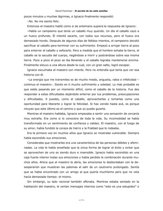 David Fischman - El secreto de las siete semillas

pocos minutos y muchas lágrimas, e Ignacio finalmente respondió:
  –No. No me siento feliz.
  Entonces el maestro habló como si de antemano supiera la respuesta de Ignacio:
  –Había un campesino que tenía un caballo muy querido. Un día el caballo cayó a
un hueco profundo. Él intentó sacarlo, con todos sus recursos, pero el hueco era
demasiado hondo. Después de algunos días de fallidos intentos, el campesino decidió
sacrificar al caballo para terminar con su sufrimiento. Empezó a arrojar tierra al pozo
para enterrar al caballo y sofocarlo. Pero a medida que el hombre echaba la tierra, el
caballo se la sacudía del cuerpo, negándose a morir y postrándose sobre esa misma
tierra. Poco a poco el pozo se iba llenando y el caballo lograba mantenerse encima.
Finalmente estuvo a una altura desde la cual, con un gran salto, logró escapar.
  Ignacio escuchaba al maestro con interés. Pero no entendía que tenía que ver esa
historia con él.
  –La energía que me transmites es de mucho miedo, angustia, rabia e infelicidad –
continuo el maestro–. Siento en ti mucho sufrimiento y soledad. Lo más probable es
que estés pasando por un momento difícil, como el caballo de la historia. Fue des
responder a estas dificultades dejándote enterrar por tus problemas, preocupaciones
y dificultades. 0 puedes, como el caballo, aprovecharlas y tomarlas como una
oportunidad para liberarte y lograr la felicidad. Si has venido hasta acá, es porque
intuyes que este último es el camino y que yo puedo guiarte.
  Mientras el maestro hablaba, Ignacio empezaba a sentir una sensación de cercanía
muy extraña. Era como si lo conociera de toda la vida. Su incomodidad se había
transformado en un sentimiento de confianza y calidez. El maestro, con el fuego de
su amor, había fundido la coraza de hierro y la frialdad que lo rodeaba.
  Era la primera vez en muchos años que Ignacio se mostraba vulnerable. Siempre
había escondido sus emociones.
  Consideraba que mostrarlas era una característica de las personas débiles y afemi-
nadas. La vida le había enseñado que la única forma de lograr el éxito y evitar que
se aprovechen de uno es siendo duro e insensible. Ignacio había escondido en una
caja fuerte interior todas sus emociones y había perdido la combinación durante mu-
chos años. Ahora que el maestro la abría, las emociones lo desbordaban con la de-
sesperarión que muestran las palomas al salir de un cautiverio prolongado. Sentía
que se había encontrado con un amigo al que quería muchísimo pero que no veía
hacía demasiado tiempo: el mismo.
  Sin embargo, su lado racional también afloraba. Mientras estaba sentado en la
habitación del maestro, le venían mensajes internos como "esto es una estupidez" o




                                            - 17 -
 