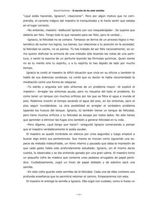 David Fischman - El secreto de las siete semillas

"¿qué estás haciendo, Ignacio?, ¡reacciona!". Pero por algún motivo que no com-
prendía, el carisma mágico del maestro lo tranquilizaba y le hacía sentir que estaba
en el lugar correcto.
  –No entiendo, maestro –balbuceó Ignacio con voz resquebrajada–. Se supone que
debería ser feliz. Tengo todo lo que necesito para ser feliz, pero la verdad...
  –Ignacio, la felicidad no se compra. Tampoco se deriva de un proceso lógico o ma-
temático de sumar tus logros, tus bienes, tus relaciones o tu posición en la sociedad;
la felicidad se siente, no se piensa. Tú has tratado de ser feliz racionalmente; es co-
mo querer disfrutar la armonía de una melodía sólo leyendo las notas de una parti-
tura, o sentir la esencia de un perfume leyendo las fórmulas químicas. Quien siente
no es tu mente sino tu espíritu, y a tu espíritu lo has dejado de lado por mucho
tiempo.
  Ignacio le contó al maestro la difícil situación que vivía en su oficina y también le
habló de sus dolencias cardiacas. Le contó que su doctor le había recomendado la
meditación como una forma de relajarse.
  –Tu estrés y angustia son sólo síntomas de un problema mayor –le explicó el
maestro–. Arreglar los síntomas ayuda, pero no resuelve del todo el problema. Es
como tener un tanque con muchos orificios por los que se filtra el agua e inunda el
piso. Podemos invertir el tiempo secando el agua del piso, en los síntomas, pero el
piso seguir inundándose. La otra posibilidad es arreglar el verdadero problema
tapando los huecos del tanque. Ignacio, tú también tienes un tanque de felicidad,
pero tiene muchos orificios y tu felicidad se escapa por todos lados. No sólo tienes
que aprender a eliminar las fugas sino también a generar felicidad en tu vida.
  –Pero dígame, ¿qué tengo que hacer? –preguntó Ignacio comenzando a pensar
que el maestro verdaderamente lo podía ayudar.
  El maestro se quedó mirándolo en silencio por unos segundos y luego empezó a
buscar algo entre sus pertenencias. Sus manos se movían como siguiendo una es-
pecie de melodía indescifrable, un ritmo interno y pausado que daba la impresión de
que cada gesto había sido profundamente estudiado. Ignacio, sin él mismo darse
cuenta, lo observaba y se iba sintiendo ganado por una gran calma. El maestro tomo
un pequeño cofre de madera que contenía unos pedazos arrugados de papel perió-
dico. Cuidadosamente, cogió un trozo de papel doblado y de adentro sacó una
semilla.
  –En este cofre guardo siete semillas de la felicidad. Cada una de ellas contiene una
profunda enseñanza que te permitirá retomar el camino. Empezaremos con esta.
  El maestro le entregó la semilla a Ignacio. Ella cogió con cuidado, como si fuese un




                                             - 18 -
 