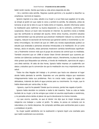 David Fischman - El secreto de las siete semillas

bebé recién nacido. Sentía que toda su vida ahora dependía de ella.
  –Ve y siembra esta semilla. Regresa cuando germine y te ayudaré a descifrar su
enseñanza –terminó el maestro.
  Ignacio regresó a su casa, saludo a su mujer y a sus hijos que jugaban en la sala,
se dirigió al jardín sin que nadie lo viera y sembró la semilla. No obstante, antes de
tomarse al pie de la letra lo que le había dicho el maestro, decidió informarse sobre
la meditación para reafirmar su buena disposición o, de lo contrario, confirmar sus
suspicacias. Estuvo un buen rato revisando en internet. Su asombro crecía a medida
que iba verificando la seriedad del asunto. Entre otros muchos, encontró estudios
que demostraban que las personas que practican meditación reducen su consumo de
oxigeno, reducen la secreción de hormonas que generan estrés e incrementan su sis-
tema inmunológico. Se enteró de que en 1989 una revista especializada publicó un
estudio que analizaba a personas ancianas introducidas a la meditación. En un corto
tiempo, decía el estudio, estas personas mostraron cambios beneficiosos significati-
vos y finalmente vivieron más que el grupo de ancianos de control que no meditaba.
También encontró que en 1988 el doctor Dean Ornish demostró que cuarenta pa-
cientes con dolencias cardiacas habían podido reducir, literalmente, la placa de depó-
sitos grasos que bloqueaba sus arterias, a través de meditación, ejercicios de yoga y
una dieta estricta. Al cabo de dos horas, Ignacio había impreso un cuadernillo con
datos y estudios que lo convencían de que la meditación era muy importante para la
salud.
  Todos los días llegaba del trabajo y lo primero que hacía era observar el lugar
donde había plantado la semilla. Esperaba ver una plantita mágica que resolviera
milagrosamente todos sus problemas. Pero no crecía nada. Luego la regaba con
delicadeza, tratando de darle el agua precisa para su crecimiento. Su mujer, que lo
había observado por varios días, le dijo:
  –Ignacio, ¿qué te ha pasado? Desde que te conozco, jamás has regado el jardín.
  Ignacio había decidido no contarle a nadie lo del maestro. Toda su vida se había
burlado de su mujer y de los amigos que creían en asuntos espirituales o esotéricos,
y no pensaba ahora darles el placer de que le devolvieran la misma moneda.
  –Lo que ocurre, querida, es que el doctor me dijo que la mejor terapia para
relajarme era trabajar y cuidar el jardín. Tú sabes, te pones en contacto con la
naturaleza y tu mente descansa. He comprado semillas para sembrarlas poco a poco
y embellecer el jardín.
  Su mujer quedó satisfecha con la explicación e Ignacio logró una coartada para
que nadie cuestionara sus acciones.




                                               - 19 -
 