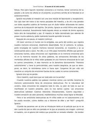 David Fischman - El secreto de las siete semillas

felices. Pero para lograrlo necesitan conocerse a sí mismos, tomar conciencia de su
pasado y de como los afecta en el presente. La primera semilla de la felicidad es el
autoconocimiento.
  Ignacio escuchaba al maestro con una rara mezcla de fascinación y escepticismo.
Sus ojos iban del rostro a las manos pausadas del maestro, y de ahí a las paredes
con todos aquellos cuadros de hombres que sin duda habían atravesado los vastos
caminos de la educación del espíritu. De pronto, Ignacio se sintió ínfimo ante aquella
sabiduría ancestral. Nuevamente había logrado elevar su estado de ánimo agresivo
hacia otro de tranquilidad y paz. El maestro le había demostrado que además de
poseer mucha sabiduría, podía realmente hacerle aprender la lección.
  Después de una pausa, el maestro continuó:
  –Al nacer venimos al mundo con la amígdala, esa parte del cerebro que registra
nuestra memoria emocional, totalmente desarrollada. Por el contrario, la corteza,
parte encargada de nuestra memoria racional consciente, es incipiente y se va
construyendo poco a poco. Por ello, si un niño pasa momentos difíciles que generan
emociones fuertes, estas emociones son registradas en la memoria emocional pero
no en la memoria racional. En otras palabras, las sensaciones derivadas de los
momentos difíciles de la niñez están grabadas en una memoria emocional de la cual
no somos conscientes. A esta memoria se le denomina técnicamente "memoria
subconsciente" y tiene la particularidad, para nuestra desgracia, de que es atem-
poral; es decir, la recordamos como si fuera ayer. Cargamos de por vida con
nosotros un conjunto de emociones fuertes de las cuales no somos conscientes.
  Ignacio otra vez se perdía.
  –Pero maestro, ¿qué tiene que ver todo esto con la semilla?
  –Cuando nuestros padres nos golpean mientras somos una semilla, tenemos la
memoria subconsciente llena de emociones destructivas. Por la naturaleza del
cerebro, estas emociones las cargamos toda la vida. Lo peor de todo es que se
manifiestan en nuestro presente, pero no nos damos cuenta. Las emociones
destructivas sabotean nuestras relaciones interpersonales, nuestra seguridad y
nuestra sensación de valor personal, impidiéndonos muchas veces lograr la felicidad.
  –Pero si las emociones destructivas de mi niñez están en mi subconsciente y no
las puedo recordar, ¿cómo diablos voy a librarme de ellas y ser feliz? –preguntó
Ignacio.
  –Cuando las personas van al cine se introducen tanto en la película que ya no se
dan cuenta de que es sólo una pantalla en la que se proyecta una imagen –continuó
el maestro, con el aplomo del médico que prescribe un remedio infalible–. Se olvidan




                                            - 21 -
 
