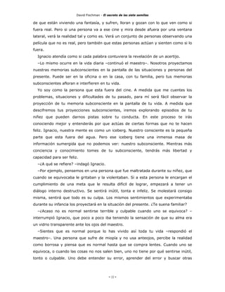 David Fischman - El secreto de las siete semillas

de que están viviendo una fantasía, y sufren, lloran y gozan con lo que ven como si
fuera real. Pero si una persona va a ese cine y mira desde afuera por una ventana
lateral, verá la realidad tal y como es. Verá un conjunto de personas observando una
película que no es real, pero también que estas personas actúan y sienten como si lo
fuera.
  Ignacio atendía como si cada palabra contuviera la revelación de un acertijo.
  –Lo mismo ocurre en la vida diaria –continuó el maestro–. Nosotros proyectamos
nuestras memorias subconscientes en la pantalla de las situaciones y personas del
presente. Puede ser en la oficina o en la casa, con tu familia, pero tus memorias
subconscientes afloran e interfieren en tu vida.
  Yo soy como la persona que esta fuera del cine. A medida que me cuentes los
problemas, situaciones y dificultades de tu pasado, para mí será fácil observar la
proyección de tu memoria subconsciente en la pantalla de tu vida. A medida que
descifremos tus proyecciones subconscientes, iremos explorando episodios de tu
niñez que pueden darnos pistas sobre tu conducta. En este proceso te irás
conociendo mejor y entenderás por que actúas de ciertas formas que no te hacen
feliz. Ignacio, nuestra mente es como un iceberg. Nuestro consciente es la pequeña
parte que esta fuera del agua. Pero ese iceberg tiene una inmensa masa de
información sumergida que no podemos ver: nuestro subconsciente. Mientras más
conciencia y conocimiento tomes de tu subconsciente, tendrás más libertad y
capacidad para ser feliz.
  –¿A qué se refiere? –indagó Ignacio.
  –Por ejemplo, pensemos en una persona que fue maltratada durante su niñez, que
cuando se equivocaba le gritaban y la violentaban. Si a esta persona le encargan el
cumplimiento de una meta que le resulta difícil de lograr, empezará a tener un
diálogo interno destructivo. Se sentirá inútil, tonta e infeliz. Se molestará consigo
misma, sentirá que todo es su culpa. Los mismos sentimientos que experimentaba
durante su infancia los proyectará en la situación del presente. ¿Te suena familiar?
  –¿Acaso no es normal sentirse terrible y culpable cuando uno se equivoca? –
interrumpió Ignacio, que poco a poco iba teniendo la sensación de que su alma era
un vidrio transparente ante los ojos del maestro.
  –Sientes que es normal porque lo has vivido así toda tu vida –respondió el
maestro–. Una persona que sufre de miopía y no usa anteojos, percibe la realidad
como borrosa y piensa que es normal hasta que se compra lentes. Cuando uno se
equivoca, o cuando las cosas no nos salen bien, uno no tiene por qué sentirse inútil,
tonto o culpable. Uno debe entender su error, aprender del error y buscar otras




                                             - 22 -
 