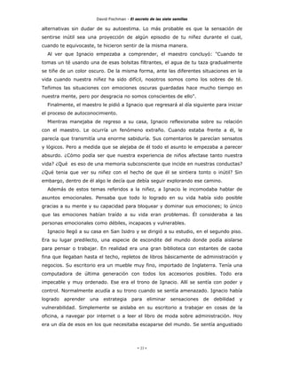 David Fischman - El secreto de las siete semillas

alternativas sin dudar de su autoestima. Lo más probable es que la sensación de
sentirse inútil sea una proyección de algún episodio de tu niñez durante el cual,
cuando te equivocaste, te hicieron sentir de la misma manera.
  Al ver que Ignacio empezaba a comprender, el maestro concluyó: "Cuando te
tomas un té usando una de esas bolsitas filtrantes, el agua de tu taza gradualmente
se tiñe de un color oscuro. De la misma forma, ante las diferentes situaciones en la
vida cuando nuestra niñez ha sido difícil, nosotros somos como los sobres de té.
Teñimos las situaciones con emociones oscuras guardadas hace mucho tiempo en
nuestra mente, pero por desgracia no somos conscientes de ello".
  Finalmente, el maestro le pidió a Ignacio que regresará al día siguiente para iniciar
el proceso de autoconocimiento.
  Mientras manejaba de regreso a su casa, Ignacio reflexionaba sobre su relación
con el maestro. Le ocurría un fenómeno extraño. Cuando estaba frente a él, le
parecía que transmitía una enorme sabiduría. Sus comentarios le parecían sensatos
y lógicos. Pero a medida que se alejaba de él todo el asunto le empezaba a parecer
absurdo. ¿Cómo podía ser que nuestra experiencia de niños afectase tanto nuestra
vida? ¿Qué es eso de una memoria subconsciente que incide en nuestras conductas?
¿Qué tenia que ver su niñez con el hecho de que él se sintiera tonto o inútil? Sin
embargo, dentro de él algo le decía que debía seguir explorando ese camino.
  Además de estos temas referidos a la niñez, a Ignacio le incomodaba hablar de
asuntos emocionales. Pensaba que todo lo logrado en su vida había sido posible
gracias a su mente y su capacidad para bloquear y dominar sus emociones; lo único
que las emociones habían traído a su vida eran problemas. Él consideraba a las
personas emocionales como débiles, incapaces y vulnerables.
  Ignacio llegó a su casa en San Isidro y se dirigió a su estudio, en el segundo piso.
Era su lugar predilecto, una especie de escondite del mundo donde podía aislarse
para pensar o trabajar. En realidad era una gran biblioteca con estantes de caoba
fina que llegaban hasta el techo, repletos de libros básicamente de administración y
negocios. Su escritorio era un mueble muy fino, importado de Inglaterra. Tenía una
computadora de última generación con todos los accesorios posibles. Todo era
impecable y muy ordenado. Ese era el trono de Ignacio. Allí se sentía con poder y
control. Normalmente acudía a su trono cuando se sentía amenazado. Ignacio había
logrado   aprender   una   estrategia    para        eliminar   sensaciones   de   debilidad   y
vulnerabilidad. Simplemente se aislaba en su escritorio a trabajar en cosas de la
oficina, a navegar por internet o a leer el libro de moda sobre administración. Hoy
era un día de esos en los que necesitaba escaparse del mundo. Se sentía angustiado




                                            - 23 -
 