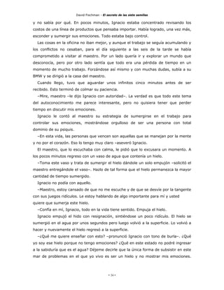 David Fischman - El secreto de las siete semillas

y no sabía por qué. En pocos minutos, Ignacio estaba concentrado revisando los
costos de una línea de productos que pensaba importar. Había logrado, una vez más,
esconder y sumergir sus emociones. Todo estaba bajo control.
  Las cosas en la oficina no iban mejor, y aunque el trabajo se seguía acumulando y
los conflictos no cesaban, para el día siguiente a las seis de la tarde se había
comprometido a visitar al maestro. Por un lado quería ir y explorar un mundo que
desconocía, pero por otro lado sentía que todo era una pérdida de tiempo en un
momento de mucho trabajo. Forzándose así mismo y con muchas dudas, subía a su
BMW y se dirigió a la casa del maestro.
  Cuando llego, tuvo que aguardar unos infinitos cinco minutos antes de ser
recibido. Esto terminó de colmar su paciencia.
  –Mire, maestro –le dijo Ignacio con autoridad–. La verdad es que todo este tema
del autoconocimiento me parece interesante, pero no quisiera tener que perder
tiempo en discutir mis emociones.
  Ignacio le contó al maestro su estrategia de sumergirse en el trabajo para
controlar sus emociones, mostrándose orgulloso de ser una persona con total
dominio de su psiquis.
  –En esta vida, las personas que vencen son aquellas que se manejan por la mente
y no por el corazón. Eso lo tengo muy claro –aseveró Ignacio.
  El maestro, que lo escuchaba con calma, le pidió que lo excusara un momento. A
los pocos minutos regreso con un vaso de agua que contenía un hielo.
  –Toma este vaso y trata de sumergir el hielo dándole un solo empujón –solicitó el
maestro entregándole el vaso–. Hazlo de tal forma que el hielo permanezca la mayor
cantidad de tiempo sumergido.
  Ignacio no podía con aquello.
  –Maestro, estoy cansado de que no me escuche y de que se desvíe por la tangente
con sus juegos ridículos. Le estoy hablando de algo importante para mí y usted
quiere que sumerja este hielo.
  –Confía en mí, Ignacio, todo en la vida tiene sentido. Empuja el hielo.
  Ignacio empujó el hido con resignación, sintiéndose un poco ridículo. El hielo se
sumergió en el agua por unos segundos pero luego volvió a la superficie. Lo volvió a
hacer y nuevamente el hielo regresó a la superficie.
  –¿Qué me quiere enseñar con esto? –pronunció Ignacio con tono de burla–. ¿Qué
yo soy ese hielo porque no tengo emociones? ¿Qué en este estado no podré ingresar
a la sabiduría que es el agua? Déjeme decirle que la única forma de subsistir en este
mar de problemas en el que yo vivo es ser un hielo y no mostrar mis emociones.




                                              - 24 -
 