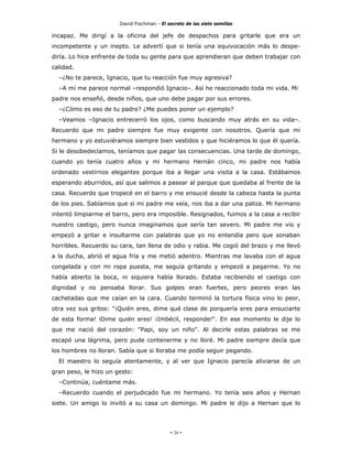 David Fischman - El secreto de las siete semillas

incapaz. Me dirigí a la oficina del jefe de despachos para gritarle que era un
incompetente y un inepto. Le advertí que si tenía una equivocación más lo despe-
diría. Lo hice enfrente de toda su gente para que aprendieran que deben trabajar con
calidad.
  –¿No te parece, Ignacio, que tu reacción fue muy agresiva?
  –A mí me parece normal –respondió Ignacio–. Así he reaccionado toda mi vida. Mi
padre nos enseñó, desde niños, que uno debe pagar por sus errores.
  –¿Cómo es eso de tu padre? ¿Me puedes poner un ejemplo?
  –Veamos –Ignacio entrecerró los ojos, como buscando muy atrás en su vida–.
Recuerdo que mi padre siempre fue muy exigente con nosotros. Quería que mi
hermano y yo estuviéramos siempre bien vestidos y que hiciéramos lo que él quería.
Si le desobedecíamos, teníamos que pagar las consecuencias. Una tarde de domingo,
cuando yo tenía cuatro años y mi hermano Hernán cinco, mi padre nos había
ordenado vestirnos elegantes porque iba a llegar una visita a la casa. Estábamos
esperando aburridos, así que salimos a pasear al parque que quedaba al frente de la
casa. Recuerdo que tropecé en el barro y me ensucié desde la cabeza hasta la punta
de los pies. Sabíamos que si mi padre me veía, nos iba a dar una paliza. Mi hermano
intentó limpiarme el barro, pero era imposible. Resignados, fuimos a la casa a recibir
nuestro castigo, pero nunca imaginamos que sería tan severo. Mi padre me vio y
empezó a gritar e insultarme con palabras que yo no entendía pero que sonaban
horribles. Recuerdo su cara, tan llena de odio y rabia. Me cogió del brazo y me llevó
a la ducha, abrió el agua fría y me metió adentro. Mientras me lavaba con el agua
congelada y con mi ropa puesta, me seguía gritando y empezó a pegarme. Yo no
había abierto la boca, ni siquiera había llorado. Estaba recibiendo el castigo con
dignidad y no pensaba llorar. Sus golpes eran fuertes, pero peores eran las
cachetadas que me caían en la cara. Cuando terminó la tortura física vino lo peor,
otra vez sus gritos: "¡Quién eres, dime qué clase de porquería eres para ensuciarte
de esta forma! iDime quién eres! ¡Imbécil, responde!". En ese momento le dije lo
que me nació del corazón: "Papi, soy un niño". Al decirle estas palabras se me
escapó una lágrima, pero pude contenerme y no lloré. Mi padre siempre decía que
los hombres no lloran. Sabía que si lloraba me podía seguir pegando.
  El maestro lo seguía atentamente, y al ver que Ignacio parecía aliviarse de un
gran peso, le hizo un gesto:
  –Continúa, cuéntame más.
  –Recuerdo cuando el perjudicado fue mi hermano. Yo tenía seis años y Hernan
siete. Un amigo lo invitó a su casa un domingo. Mi padre le dijo a Hernan que lo




                                            - 26 -
 