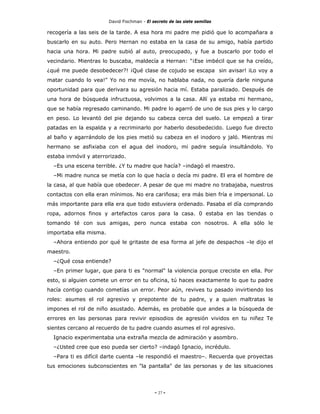 David Fischman - El secreto de las siete semillas

recogería a las seis de la tarde. A esa hora mi padre me pidió que lo acompañara a
buscarlo en su auto. Pero Hernan no estaba en la casa de su amigo, había partido
hacia una hora. Mi padre subió al auto, preocupado, y fue a buscarlo por todo el
vecindario. Mientras lo buscaba, maldecía a Hernan: "¡Ese imbécil que se ha creído,
¿qué me puede desobedecer?! ¡Qué clase de cojudo se escapa sin avisar! iLo voy a
matar cuando lo vea!" Yo no me movía, no hablaba nada, no quería darle ninguna
oportunidad para que derivara su agresión hacia mí. Estaba paralizado. Después de
una hora de búsqueda infructuosa, volvimos a la casa. Allí ya estaba mi hermano,
que se había regresado caminando. Mi padre lo agarró de uno de sus pies y lo cargo
en peso. Lo levantó del pie dejando su cabeza cerca del suelo. Le empezó a tirar
patadas en la espalda y a recriminarlo por haberlo desobedecido. Luego fue directo
al baño y agarrándolo de los pies metió su cabeza en el inodoro y jaló. Mientras mi
hermano se asfixiaba con el agua del inodoro, mi padre seguía insultándolo. Yo
estaba inmóvil y aterrorizado.
  –Es una escena terrible. ¿Y tu madre que hacía? –indagó el maestro.
  –Mi madre nunca se metía con lo que hacía o decía mi padre. El era el hombre de
la casa, al que había que obedecer. A pesar de que mi madre no trabajaba, nuestros
contactos con ella eran mínimos. No era cariñosa; era más bien fría e impersonal. Lo
más importante para ella era que todo estuviera ordenado. Pasaba el día comprando
ropa, adornos finos y artefactos caros para la casa. 0 estaba en las tiendas o
tomando té con sus amigas, pero nunca estaba con nosotros. A ella sólo le
importaba ella misma.
  –Ahora entiendo por qué le gritaste de esa forma al jefe de despachos –le dijo el
maestro.
  –¿Qué cosa entiende?
  –En primer lugar, que para ti es "normal" la violencia porque creciste en ella. Por
esto, si alguien comete un error en tu oficina, tú haces exactamente lo que tu padre
hacía contigo cuando cometías un error. Peor aún, revives tu pasado invirtiendo los
roles: asumes el rol agresivo y prepotente de tu padre, y a quien maltratas le
impones el rol de niño asustado. Además, es probable que andes a la búsqueda de
errores en las personas para revivir episodios de agresión vividos en tu niñez Te
sientes cercano al recuerdo de tu padre cuando asumes el rol agresivo.
  Ignacio experimentaba una extraña mezcla de admiración y asombro.
  –¿Usted cree que eso pueda ser cierto? –indagó Ignacio, incrédulo.
  –Para ti es difícil darte cuenta –le respondió el maestro–. Recuerda que proyectas
tus emociones subconscientes en "la pantalla" de las personas y de las situaciones




                                             - 27 -
 