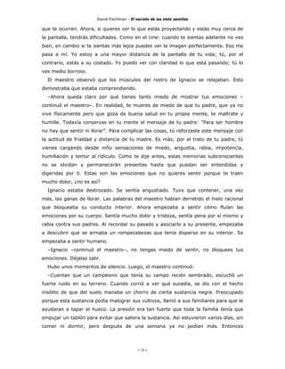 David Fischman - El secreto de las siete semillas

que te ocurren. Ahora, si quieres ver lo que estás proyectando y estás muy cerca de
la pantalla, tendrás dificultades. Como en el cine: cuando te sientas adelante no ves
bien, en cambio si te sientas más lejos puedes ver la imagen perfectamente. Eso me
pasa a mí. Yo estoy a una mayor distancia de la pantalla de tu vida; tú, por el
contrario, estás a su costado. Yo puedo ver con claridad lo que esta pasando; tú lo
ves medio borroso.
  El maestro observó que los músculos del rostro de Ignacio se relajaban. Esto
demostraba que estaba comprendiendo.
  –Ahora queda claro por qué tienes tanto miedo de mostrar tus emociones –
continuó el maestro–. En realidad, te mueres de miedo de que tu padre, que ya no
vive físicamente pero que goza de buena salud en tu propia mente, te maltrate y
humille. Todavía conservas en tu mente el mensaje de tu padre: "Para ser hombre
no hay que sentir ni llorar". Para complicar las cosas, tú reforzaste este mensaje con
la actitud de frialdad y distancia de tu madre. Es más; por el trato de tu padre, tú
vienes cargando desde niño sensaciones de miedo, angustia, rabia, impotencia,
humillación y temor al ridículo. Como te dije antes, estas memorias subconscientes
no se olvidan y permanecerán presentes hasta que puedan ser entendidas y
digeridas por ti. Estas son las emociones que no quieres sentir porque te traen
mucho dolor, ¿no es así?
  Ignacio estaba destrozado. Se sentía angustiado. Tuvo que contener, una vez
más, las ganas de llorar. Las palabras del maestro habían derretido el hielo racional
que bloqueaba su conducto interior. Ahora empezaba a sentir cómo fluían las
emociones por su cuerpo. Sentía mucho dolor y tristeza, sentía pena por sí mismo y
rabia contra sus padres. Al recordar su pasado y asociarlo a su presente, empezaba
a descubrir que se armaba un rompecabezas que tenía disperso en su interior. Se
empezaba a sentir humano.
  –Ignacio –continuó el maestro–, no tengas miedo de sentir, no bloquees tus
emociones. Déjalas salir.
  Hubo unos momentos de silencio. Luego, el maestro continuó:
  –Cuentan que un campesino que tenía su campo recién sembrado, escuchó un
fuerte ruido en su terreno. Cuando corrió a ver qué sucedía, se dio con el hecho
insólito de que del suelo manaba un chorro de cierta sustancia negra. Preocupado
porque esta sustancia podía malograr sus cultivos, llamó a sus familiares para que le
ayudaran a tapar el hueco. La presión era tan fuerte que toda la familia tenía que
empujar un tablón para evitar que saliera la sustancia. Así estuvieron varios días, sin
comer ni dormir, pero después de una semana ya no podían más. Entonces




                                            - 28 -
 