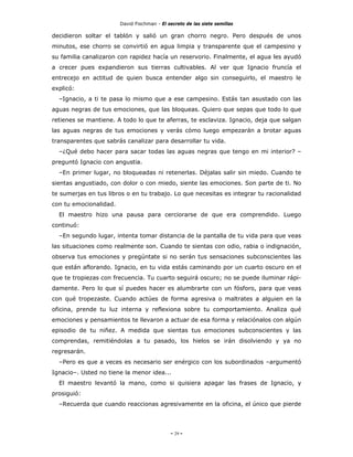 David Fischman - El secreto de las siete semillas

decidieron soltar el tablón y salió un gran chorro negro. Pero después de unos
minutos, ese chorro se convirtió en agua limpia y transparente que el campesino y
su familia canalizaron con rapidez hacía un reservorio. Finalmente, el agua les ayudó
a crecer pues expandieron sus tierras cultivables. Al ver que Ignacio fruncía el
entrecejo en actitud de quien busca entender algo sin conseguirlo, el maestro le
explicó:
  –Ignacio, a ti te pasa lo mismo que a ese campesino. Estás tan asustado con las
aguas negras de tus emociones, que las bloqueas. Quiero que sepas que todo lo que
retienes se mantiene. A todo lo que te aferras, te esclaviza. Ignacio, deja que salgan
las aguas negras de tus emociones y verás cómo luego empezarán a brotar aguas
transparentes que sabrás canalizar para desarrollar tu vida.
  –¿Qué debo hacer para sacar todas las aguas negras que tengo en mi interior? –
preguntó Ignacio con angustia.
  –En primer lugar, no bloqueadas ni retenerlas. Déjalas salir sin miedo. Cuando te
sientas angustiado, con dolor o con miedo, siente las emociones. Son parte de ti. No
te sumerjas en tus libros o en tu trabajo. Lo que necesitas es integrar tu racionalidad
con tu emocionalidad.
  El maestro hizo una pausa para cerciorarse de que era comprendido. Luego
continuó:
  –En segundo lugar, intenta tomar distancia de la pantalla de tu vida para que veas
las situaciones como realmente son. Cuando te sientas con odio, rabia o indignación,
observa tus emociones y pregúntate si no serán tus sensaciones subconscientes las
que están aflorando. Ignacio, en tu vida estás caminando por un cuarto oscuro en el
que te tropiezas con frecuencia. Tu cuarto seguirá oscuro; no se puede iluminar rápi-
damente. Pero lo que sí puedes hacer es alumbrarte con un fósforo, para que veas
con qué tropezaste. Cuando actúes de forma agresiva o maltrates a alguien en la
oficina, prende tu luz interna y reflexiona sobre tu comportamiento. Analiza qué
emociones y pensamientos te llevaron a actuar de esa forma y relaciónalos con algún
episodio de tu niñez. A medida que sientas tus emociones subconscientes y las
comprendas, remitiéndolas a tu pasado, los hielos se irán disolviendo y ya no
regresarán.
  –Pero es que a veces es necesario ser enérgico con los subordinados –argumentó
Ignacio–. Usted no tiene la menor idea...
  El maestro levantó la mano, como si quisiera apagar las frases de Ignacio, y
prosiguió:
  –Recuerda que cuando reaccionas agresivamente en la oficina, el único que pierde




                                             - 29 -
 