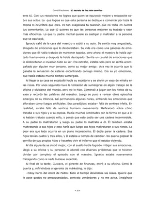 David Fischman - El secreto de las siete semillas

eres tú. Con tus reacciones no logras que quien se equivocó mejore y recapacite so-
bre sus actos. Lo que logras es que esta persona se dedique a comentar por toda la
oficina lo neurótico que eres. Ve tan exagerada tu reacción que no toma en cuenta
tus comentarios. Lo que tú quieres es que las personas mejoren su trabajo y sean
más eficientes. Lo que tu padre mental quiere es castigar y maltratar a la persona
que se equivocó.
  Ignacio salió de la casa del maestro y subió a su auto. Se sentía muy angustiado,
ahogado de emociones que lo desbordaban. Su vida era como una gaseosa de emo-
ciones que él había tratado de mantener tapada, pero ahora el maestro la había agi-
tado fuertemente y después la había destapado. Sentía un caudal de emociones que
lo desbordaban e invadían todo su ser. Era extraño, estaba solo pero se sentía acom-
pañado por alguien muy cercano, como su mejor amigo: otra vez le ocurría que lo
ganaba la sensación de estarse encontrando consigo mismo. Era su yo emocional,
que había estado mucho tiempo sumergido.
  Al llegar a su casa se escabulló hacía su escritorio y se sirvió un vaso de whisky en
las rocas. Por unos segundos tuvo la tentación de sumergirse en algún trabajo de la
oficina y olvidarse del mundo, pero no lo hizo. Comenzó a jugar con los hielos de su
vaso y recordó las palabras del maestro. Luego se puso a revisar otros episodios
amargos de su infancia. Así permaneció algunas horas, sintiendo las emociones que
afloraban como fuegos artificiales. Era paradójico: estaba– feliz de sentirse infeliz. En
realidad, estaba feliz de sentirse humano nuevamente. Reflexionó sobre cómo
trataba a sus hijos y a su esposa. Había muchas similitudes con la forma en que a él
lo habían tratado cuando niño, y pensó que esto podía ser una cadena interminable.
A su padre lo maltrataron y luego su padre lo maltrató a él. Él también estaba
maltratando a sus hijos y esto haría que luego sus hijos maltrataran a sus nietos. Lo
peor era que todo ocurría en un plano inconsciente. Él debía parar la cadena. Sus
hijos tenían cuatro y tres años, y él estaba a tiempo de cambiar. No quería golpear la
semilla de sus propios hijos y hacerles vivir el infierno que él estaba viviendo.
  Al día siguiente se sintió mejor; con el sueño había logrado mitigar sus emociones.
Llegó a su oficina y su personal lo abordó con diversos problemas que le hicieron
olvidar por completo el episodio con el maestro. Ignacio estaba nuevamente
trabajando como si nada hubiese sucedido.
  Al final de la tarde, Gustavo, el gerente de finanzas, entró a su oficina. Cerró la
puerta y, refiriéndose al gerente de márketing, le dijo:
  –Estoy harto del idiota de Pedro. Todo el tiempo desordena las cosas. Quiere que
le pase gastos no presupuestados, contrata vendedores y no me avisa. Imagínate




                                             - 30 -
 