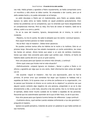 David Fischman - El secreto de las siete semillas

vez más. Había gritado y agredido a Pedro injustamente, se había comportado como
un neurótico y sólo ahora se daba cuenta. Se empezaba a dar cuenta, pero ya el
daño estaba hecho y no podía retroceder en el tiempo.
  Le pidió disculpas a Pedro por el malentendido, pero Pedro ya estaba dolido.
Ignacio no sabía cómo se había metido en aquel problema gratuitamente. Eran
tantos los problemas con la competencia, que no entendía qué hacía desgastándose
en competencias internas. Miró su reloj. Era hora de visitar al maestro. Salió de la
oficina, subió a su carro y partió.
  Ya en la casa del maestro, Ignacio, decepcionado de sí mismo, le contó el
incidente.
  –Maestro, no me di cuenta. No sabe lo estúpido que me siento –concluyó Ignacio.
  Para aquel hombre parecía no haber sorpresas.
  –No es fácil –dijo el maestro–. Debes tener paciencia.
  No puedes cambiar tantos años de hábitos de la noche a la mañana. Este es un
proceso largo. Recuerda que has estado manejando un coche automático, las cosas
las hacías sin pensar. Ahora tienes que pasar a un auto de cambios mecánicos,
tienes que estar más conciente para saber qué cambio usar. Créeme, el hecho de
haberte dado cuenta del error ya es un gran avance.
  Hizo una pausa para que Ignacio se sintiera más cómodo, y continuó:
  –Dime ¿qué crees que hiciste mal en esta situación?
  –Definitivamente –empezó Ignacio sin titubear–, llamar a gritos a Pedro a mi
oficina y agredirlo por algo que no era cierto. Debí informarme bien antes de hablar
con él.
  –De acuerdo –siguió el maestro–. Eso fue una equivocación, pero no fue la
primera. El primer error que cometiste fue dejar que Gustavo te hablase mal a
espaldas de Pedro. Si tú quieres crear un clima de confianza en tu organización, ¿no
te parece que fomentar el chisme va en contra de tu objetivo? La próxima vez que
alguien quiera contarte algo negativo de una persona, pregúntale si ya se lo dijo
directamente a ella, y ante todo, escucha a las dos partes. Eso sí, tú tienes que dar
el ejemplo, debes tener mucho cuidado de no hablar a espaldas de las personas.
Recuerda que los subordinados aprenden de lo que el líder hace, no de lo que dice.
  Hizo otra pausa para que Ignacio tuviera tiempo de reflexionar. Luego continuó:
  –Cuéntame ahora, ¿qué sentías cuando estabas enfrentando a tus dos gerentes? –
preguntó el maestro.
  Ignacio se quedó pensativo, tratando de poner en palabras lo que había sentido en
ese momento.




                                             - 32 -
 