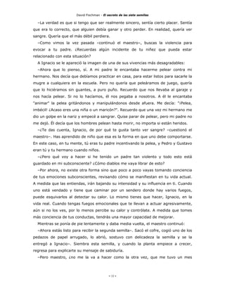 David Fischman - El secreto de las siete semillas

  –La verdad es que si tengo que ser realmente sincero, sentía cierto placer. Sentía
que era lo correcto, que alguien debía ganar y otro perder. En realidad, quería ver
sangre. Quería que el más débil perdiera.
  –Como vimos la vez pasada –continuó el maestro–, buscas la violencia para
evocar a tu padre. ¿Recuerdas algún incidente de tu niñez que pueda estar
relacionado con esta situación?
  A Ignacio se le apareció la imagen de una de sus vivencias más desagradables:
  –Ahora que lo pienso, sí. A mi padre le encantaba hacerme pelear contra mi
hermano. Nos decía que debíamos practicar en casa, para estar listos para sacarle la
mugre a cualquiera en la escuela. Pero no quería que peleáramos de juego, quería
que lo hiciéramos sin guantes, a puro puño. Recuerdo que nos llevaba al garaje y
nos hacía pelear. Si no lo hacíamos, él nos pegaba a nosotros. A él le encantaba
"animar" la pelea gritándonos y manipulándonos desde afuera. Me decía: "¡Pelea,
imbécil! ¿Acaso eres una niña o un maricón?". Recuerdo que una vez mi hermano me
dio un golpe en la nariz y empecé a sangrar. Quise parar de pelear, pero mi padre no
me dejó. Él decía que los hombres pelean hasta morir, no importa si están heridos.
  –¿Te das cuenta, Ignacio, de por qué te gusta tanto ver sangre? –cuestionó el
maestro–. Has aprendido de niño que esa es la forma en que uno debe comportarse.
En este caso, en tu mente, tú eras tu padre incentivando la pelea, y Pedro y Gustavo
eran tú y tu hermano cuando niños.
  –¿Pero qué voy a hacer si he tenido un padre tan violento y todo esto está
guardado en mi subconsciente? ¿Cómo diablos me vaya librar de esto?
  –Por ahora, no existe otra forma sino que poco a poco vayas tomando conciencia
de tus emociones subconscientes, revisando cómo se manifiestan en tu vida actual.
A medida que las entiendas, irán bajando su intensidad y su influencia en ti. Cuando
uno está vendado y tiene que caminar por un sendero donde hay varios fuegos,
puede esquivarlos al detectar su calor. Lo mismo tienes que hacer, Ignacio, en la
vida real. Cuando tengas fuegos emocionales que te llevan a actuar agresivamente,
aún si no los ves, por lo menos percibe su calor y contrólate. A medida que tomes
más conciencia de tus conductas, tendrás una mayor capacidad de mejorar.
  Mientras se ponía de pie lentamente y daba media vuelta, el maestro continuó:
  –Ahora estás listo para recibir la segunda semilla–. Sacó el cofre, cogió uno de los
pedazos de papel arrugado, lo abrió, sostuvo con delicadeza la semilla y se la
entregó a Ignacio–. Siembra esta semilla, y cuando la planta empiece a crecer,
regresa para explicarte su mensaje de sabiduría.
  –Pero maestro, ¿no me la va a hacer como la otra vez, que me tuvo un mes




                                            - 33 -
 