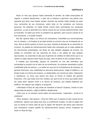 David Fischman - El secreto de las siete semillas

                                                                              CAPÍTULO 3


  Hacía un mes que Ignacio había sembrado la semilla. Se había preocupado de
regarla y cuidarla diariamente, y esta vez sí empezó a germinar una planta muy
pequeña que tenía unas hojitas verdes. Durante ese tiempo había tratado de estar
muy consciente de sus emociones, sobre todo en los contactos con terceras
personas. No obstante, no había tenido mucho éxito controlando sus conductas
agresivas. Lo que sí aprendía era a darse cuenta de sus errores posteriormente. Esto
lo frustraba. Ya sabía que tenía un problema de agresión, pero ocurría cuando él no
era consciente, y no podía evitarlo.
  Ese día, Ignacio llegó a su oficina con entusiasmo. Extrañaba sus conversaciones
con el maestro, y al finalizar la jornada tendría su primera cita con él después de un
mes. Pero el ánimo positivo le duró muy poco. Recibió la llamada de su sectorista en
el banco. Su pedido de refinanciamiento había sido rechazado por la mala calidad de
los documentos presentados: los flujos de caja estaban plagados de errores, los
totales no coincidían con las columnas de cifras y los saldos de caja estaban
equivocados. Su sectorista le dijo que el gerente de créditos le había dicho que si su
cliente no sabía siquiera hacer flujos de caja, cómo el banco le iba a prestar dinero.
  A medida que escuchaba, Ignacio se convertía en una olla hermética que
aumentaba su presión con el calor de sus emociones. Su empresa necesitaba a gritos
credibilidad ante los bancos, y no podía ser que por la incompetencia de Gustavo, su
gerente financiero, esa credibilidad se estuviera destruyendo. Colgó el teléfono y se
dirigió raudo a la oficina de Gustavo. Lo desbordaba una mezcla de rabia, indignación
e impotencia. Lo único que quería era tener al frente al imbécil del gerente
financiero. ¿Por qué todos eran tan inútiles, por qué él era el único que podía hacer
las cosas bien? Ignacio entró a la oficina de Gustavo, que estaba hablando por
teléfono. Sin esperar que colgara, le preguntó:
  –¿Revisaste el flujo de caja antes de mandarlo al banco? Gustavo, viendo la cara
desquiciada de Ignacio, colgó el teléfono rápidamente.
  –Claro que sí, yo siempre reviso todos mis documentos –respondió–. ¿Cuál es el
problema?
  –Mira, Gustavo –dijo Ignacio–. Eres tan infeliz que ni siquiera te das cuenta de tus
problemas. ¡Quiero que sepas que eres un profesional incapaz, no sólo la cagas sino
que no tienes la menor idea de que la cagas! Me llamaron del banco para decirme
que rechazaron nuestro pedido de refinanciamiento porque somos incapaces de
hacer un flujo de caja.




                                               - 35 -
 
