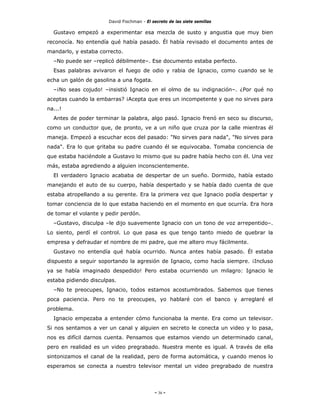 David Fischman - El secreto de las siete semillas

  Gustavo empezó a experimentar esa mezcla de susto y angustia que muy bien
reconocía. No entendía qué había pasado. Él había revisado el documento antes de
mandarlo, y estaba correcto.
  –No puede ser –replicó débilmente–. Ese documento estaba perfecto.
  Esas palabras avivaron el fuego de odio y rabia de Ignacio, como cuando se le
echa un galón de gasolina a una fogata.
  –¡No seas cojudo! –insistió Ignacio en el olmo de su indignación–. ¿Por qué no
aceptas cuando la embarras? ¡Acepta que eres un incompetente y que no sirves para
na...!
  Antes de poder terminar la palabra, algo pasó. Ignacio frenó en seco su discurso,
como un conductor que, de pronto, ve a un niño que cruza por la calle mientras él
maneja. Empezó a escuchar ecos del pasado: "No sirves para nada", "No sirves para
nada". Era lo que gritaba su padre cuando él se equivocaba. Tomaba conciencia de
que estaba haciéndole a Gustavo lo mismo que su padre había hecho con él. Una vez
más, estaba agrediendo a alguien inconscientemente.
  El verdadero Ignacio acababa de despertar de un sueño. Dormido, había estado
manejando el auto de su cuerpo, había despertado y se había dado cuenta de que
estaba atropellando a su gerente. Era la primera vez que Ignacio podía despertar y
tomar conciencia de lo que estaba haciendo en el momento en que ocurría. Era hora
de tomar el volante y pedir perdón.
  –Gustavo, disculpa –le dijo suavemente Ignacio con un tono de voz arrepentido–.
Lo siento, perdí el control. Lo que pasa es que tengo tanto miedo de quebrar la
empresa y defraudar el nombre de mi padre, que me altero muy fácilmente.
  Gustavo no entendía qué había ocurrido. Nunca antes había pasado. Él estaba
dispuesto a seguir soportando la agresión de Ignacio, como hacía siempre. ¡Incluso
ya se había imaginado despedido! Pero estaba ocurriendo un milagro: Ignacio le
estaba pidiendo disculpas.
  –No te preocupes, Ignacio, todos estamos acostumbrados. Sabemos que tienes
poca paciencia. Pero no te preocupes, yo hablaré con el banco y arreglaré el
problema.
  Ignacio empezaba a entender cómo funcionaba la mente. Era como un televisor.
Si nos sentamos a ver un canal y alguien en secreto le conecta un video y lo pasa,
nos es difícil darnos cuenta. Pensamos que estamos viendo un determinado canal,
pero en realidad es un video pregrabado. Nuestra mente es igual. A través de ella
sintonizamos el canal de la realidad, pero de forma automática, y cuando menos lo
esperamos se conecta a nuestro televisor mental un video pregrabado de nuestra




                                            - 36 -
 