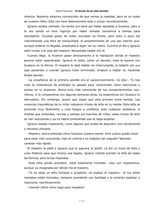 David Fischman - El secreto de las siete semillas

infancia. Nosotros estamos convencidos de que vemos la realidad, pero es un video
de nuestra niñez. Esto nos hace distorsionarlo todo y actuar neuróticamente.
  Ignacio estaba calmado. Se sentía con pena por haber agredido a Gustavo, pero a
la vez sentía un leve regocijo por haber tomado conciencia a tiempo para
disculparse. Gruesas gotas de sudor surcaban su frente, pero poco a poco iba
vislumbrando una fibra de tranquilidad, el presentimiento de una paz interior que,
aunque todavía no llegaba, empezaba a dejar ver su rostro. Culminó el día e Ignacio
salió rumbo a la casa del maestro. Necesitaba hablar con él.
  Cuando llegó, lo hicieron pasar directamente a la habitación donde el maestro
parecía estar esperándolo. Ignacio le soltó, como un aluvión, toda la escena con
Gustavo en la oficina. El maestro lo dejó hablar sin interrumpido, lo taladró con sus
ojos pacientes y cuando Ignacio hubo terminado, empezó a hablar él, haciendo
largas pausas.
  –La enseñanza de la primera semilla era el autoconocimiento –le dijo–. Tú has
visto la importancia de entender tu pasado para comprender cómo reaccionas y
actúas en tu presente. Ahora eres más consciente de tus comportamientos neu-
róticos, si lo comparamos con algunas semanas atrás. La experiencia con Gustavo lo
demuestra. Sin embargo, quiero que sepas que este proceso toma tiempo. Las
vivencias traumáticas de tu niñez colocaron trozos de leña en tu mente. Esta leña se
enciende muy fácilmente y crea fuegos y conflictos ante cualquier problema. A
medida que entiendas, revivas y sientas tus traumas de niñez, estos trozos de leña
se irán reduciendo y ya no habrá combustible que te haga explotar.
  Ignacio estaba impaciente, como alguien que acaba de descubrir una herramienta
y necesita utilizarla.
  –Maestro, ahora entiendo cómo funciona nuestra mente. Pero ¿cómo puedo hacer
para estar más consciente, más en control y no explotar tan seguido? Necesito
cambiar más rápido.
  El maestro le pidió a Ignacio que lo siguiera al jardín. Le dio un trozo de leña y
unos fósforos para que hiciera una fogata. Ignacio intentó prender la leña de todas
las formas, pero le fue imposible.
  –Esta leña jamás prenderá, ¡está totalmente húmeda! –dijo con impaciencia,
aunque ya imaginaba por dónde iría el maestro.
  –Te he dado un leño húmedo a propósito –le explicó el maestro–. Si tus leños
mentales están húmedos, tampoco prenderán con facilidad y te evitarán explotar y
reaccionar neuróticamente.
  –¡Genial! ¿Pero cómo hago para mojados?




                                              - 37 -
 
