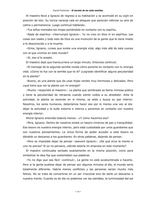 David Fischman - El secreto de las siete semillas

  El maestro llevó a Ignacio de regreso a su habitación y se acomodó en su cojín en
posición de loto. Su túnica naranja caía en pliegues que parecían reforzar su aire de
calma y permanencia. Luego continuó hablando:
  –Tus leños mentales los mojas poniéndote en contacto con tu espíritu.
  –Nada de espíritus –interrumpió Ignacio–. Yo no creo en Dios ni en espíritus. Las
cosas son reales y todo esto de Dios es una invención de la gente que le tiene miedo
a lo desconocido y a la muerte.
  –Dime, Ignacio, ¿crees que existe una energía vital, algo más allá de este cuerpo
con el que vivimos en este mundo?
  –Sí, eso sí lo acepto.
  El maestro dejó que transcurriera un largo minuto. Entonces continuó:
  –El mensaje de la segunda semilla revela cómo ponerte en contacto con tu energía
vital. ¿Cómo te fue con la semilla que te di? ¿Lograste identificar alguna peculiaridad
en la planta?
  –Bueno, es una planta que da unas hojas verdes muy hermosas y delicadas. Pero
¿qué tiene que ver la planta con mi energía?
  –Mucho –respondió el maestro–. La planta que sembraste se llama mimosa púdica
y tiene la peculiaridad de retraerse cuando siente ruidos a su alrededor. Ante la
actividad, la planta se esconde en sí misma, se aísla y busca su paz interior.
Nosotros, los seres humanos, deberíamos hacer eso por lo menos una vez al día:
dejar la actividad y la bulla externa e interna y ponemos en contacto con nuestra
energía interior.
  Ahora Ignacio entendía todavía menos. –¿Y cómo hacemos eso?
  –Mira, Ignacio. Dentro de nosotros existe un tesoro inmenso de paz y tranquilidad.
Ese tesoro es nuestra energía interior, pero está custodiada por unos guardianes que
son nuestros pensamientos. La única forma de poder acceder a este tesoro es
dándole un descanso a los guardianes. En otras palabras, dejando de pensar.
  –Pero es imposible dejar de pensar –aseveró Ignacio–. ¿De qué sirve la mente si
uno no piensa? Si yo no pensara, ¿dónde estaría mi empresa en este momento?
  El maestro continuaba sentado exactamente en la misma posición, como para
simbolizar la idea fija que sustentaban sus palabras.
  –Yo no digo que sea fácil –continuó–, La gente no está acostumbrada a hacerlo.
Pero si la gente pudiese dejar de pensar por algunos minutos al día, el mundo sería
totalmente diferente. Habría menos conflictos y las personas serían mucho más
felices. No se trata de convertirse en un ser irracional sino de darle un descanso a
nuestra mente. Cuando es de día no podemos ver las estrellas; la luminosidad del sol




                                                - 38 -
 