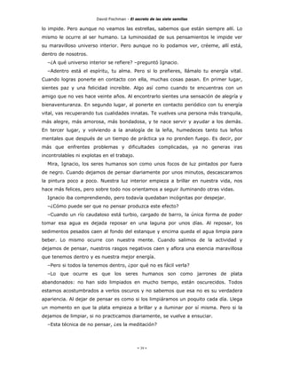 David Fischman - El secreto de las siete semillas

lo impide. Pero aunque no veamos las estrellas, sabemos que están siempre allí. Lo
mismo le ocurre al ser humano. La luminosidad de sus pensamientos le impide ver
su maravilloso universo interior. Pero aunque no lo podamos ver, créeme, allí está,
dentro de nosotros.
  –¿A qué universo interior se refiere? –preguntó Ignacio.
  –Adentro está el espíritu, tu alma. Pero si lo prefieres, llámalo tu energía vital.
Cuando logras ponerte en contacto con ella, muchas cosas pasan. En primer lugar,
sientes paz y una felicidad increíble. Algo así como cuando te encuentras con un
amigo que no ves hace veinte años. Al encontrarlo sientes una sensación de alegría y
bienaventuranza. En segundo lugar, al ponerte en contacto periódico con tu energía
vital, vas recuperando tus cualidades innatas. Te vuelves una persona más tranquila,
más alegre, más amorosa, más bondadosa, y te nace servir y ayudar a los demás.
En tercer lugar, y volviendo a la analogía de la leña, humedeces tanto tus leños
mentales que después de un tiempo de práctica ya no prenden fuego. Es decir, por
más que enfrentes problemas y dificultades complicadas, ya no generas iras
incontrolables ni explotas en el trabajo.
  Mira, Ignacio, los seres humanos son como unos focos de luz pintados por fuera
de negro. Cuando dejamos de pensar diariamente por unos minutos, descascaramos
la pintura poco a poco. Nuestra luz interior empieza a brillar en nuestra vida, nos
hace más felices, pero sobre todo nos orientamos a seguir iluminando otras vidas.
  Ignacio iba comprendiendo, pero todavía quedaban incógnitas por despejar.
  –¿Cómo puede ser que no pensar produzca este efecto?
  –Cuando un río caudaloso está turbio, cargado de barro, la única forma de poder
tomar esa agua es dejada reposar en una laguna por unos días. Al reposar, los
sedimentos pesados caen al fondo del estanque y encima queda el agua limpia para
beber. Lo mismo ocurre con nuestra mente. Cuando salimos de la actividad y
dejamos de pensar, nuestros rasgos negativos caen y aflora una esencia maravillosa
que tenemos dentro y es nuestra mejor energía.
  –Pero si todos la tenemos dentro, ¿por qué no es fácil verla?
  –Lo que ocurre es que los seres humanos son como jarrones de plata
abandonados: no han sido limpiados en mucho tiempo, están oscurecidos. Todos
estamos acostumbrados a verlos oscuros y no sabemos que esa no es su verdadera
apariencia. Al dejar de pensar es como si los limpiáramos un poquito cada día. Llega
un momento en que la plata empieza a brillar y a iluminar por sí misma. Pero si la
dejamos de limpiar, si no practicamos diariamente, se vuelve a ensuciar.
  –Esta técnica de no pensar, ¿es la meditación?




                                             - 39 -
 