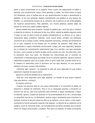 David Fischman - El secreto de las siete semillas

pasar y sigue concentrado en tu palabra. Poco a poco irás adquiriendo el hábito y
lograrás una concentración mayor. Para aprender a nadar, los niños entran al agua
con flotadores; pero a medida que se van acostumbrando al agua y aprendiendo a
patalear, se los van quitando. Repetir mentalmente una palabra es una especie de
flotador. Lo necesitamos porque de lo contrario nos hundimos en las profundidades
de nuestros pensamientos. Más adelante, con mucha práctica, podrás dejar de
pensar sin tener que repetir palabra alguna.
  Ignacio estaba listo para empezar. Escogió la palabra paz, cerró los ojos y empezó
a repetirla en silencio. Al comienzo le fue muy difícil, repetía la palabra algunas veces
y luego sin que se diera cuenta ya estaba mentalmente en su oficina, en su casa o
resolviendo algún problema. Además, como nunca antes, tomaba una fastidiosa
conciencia de su propio cuerpo. Sentía pequeños escozores, cambios de temperatura
en su piel, molestia en los huesos por no cambiar de posición. Dejó pasar los
pensamientos y siguió intentando concentrarse. Luego, por unos segundos, después
de un tiempo de concentración experimentó algo muy extraño, una leve sensación
de amor, como cuando su madre le daba cariño cuando era niño. Se sintió feliz, pero
la sensación duró muy poco. Su felicidad fue interrumpida por el contrato de
importación a Checoslovaquia que debía cerrar la semana siguiente. Ignacio continuó
repitiendo la palabra, pero ya no pudo volver a sentir nada más. Cuando volvió en sí,
el maestro lo observaba como si durmiera con los ojos abiertos, en una posición
idéntica a la suya, aunque más perfecta.
  –¿Sentiste algo, Ignacio? –le preguntó al cabo de unos segundos en que ambos
parecieron regresar de alguna parte.
  Ignacio le contó los detalles de su experiencia.
  –Sólo por unos segundos sentí algo especial. La verdad es que quiero explorar
más esta técnica –concluyó.
  El maestro continuó:
  –Cuando una persona está en una cueva subterránea y no encuentra la salida, se
desanima y desiste de intentarlo. Pero si en su búsqueda escarba y encuentra un
mínimo haz de luz, esto será suficiente para animarlo a seguir escarbando y lograr
su libertad. Ignacio, acabas de escarbar en las profundidades de tu ser y encontraste
un pequeñito haz de luz. Al disfrutarlo, quieres seguir escarbando para encontrar tu
libertad. Practica la técnica todos los días en la mañana y en la noche, e irás experi-
mentando la misma sensación especial más seguido. La técnica de la repetición de la
palabra, como te mencioné antes, irá humedeciendo los leños mentales que te hacen
entrar en fuegos emocionales y explotar. Pero para no explotar no basta sumergirlos




                                              - 41 -
 