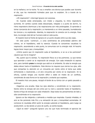 David Fischman - El secreto de las siete semillas

en la mañana y en la noche. Te voy a enseñar una técnica que puedes usar durante
el día, que los mantendrá húmedos para que no exploten. Es a través de tu
respiración.
  –¿Mi respiración? –interrogó Ignacio con sorpresa.
  –Sí. Cuando estás amenazado, con miedo y angustia, tu ritmo respiratorio
aumenta. En cambio cuando estás descansado, relajado o a punto de dormir, tu
ritmo respiratorio disminuye y las respiraciones son más prolongadas. Si aprendes a
tomar conciencia de tu respiración y a mantenerla a un ritmo pausado, humedecerás
los troncos y no explotarás. Además, la respiración te conecta con tu energía. Pues
bien, la energía vital del ser humano está en este punto.
  El maestro tocó la frente de Ignacio en un punto situado entre sus dos cejas.
  –En este punto –continuó–, a unos centímetros de profundidad adentro del
cráneo, en el hipotálamo, está tu esencia. Cuando te concentras visualizas tu
respiración, ascendiendo a este punto, te comunicas con tu energía vital. Al hacerlo
logras tener mayor paz y tranquilidad.
  –¿Cómo quiere que mi respiración suba al hipotálamo, si se va a los pulmones?
¿Quiere que me lo imagine?
  –No, quiero que lo sientas. Tu respiración física va a los pulmones. Lo que tienes
que aprender a sentir es la respiración de energía. Con cada inhalación tú aspiras
aire, pero también prana la energía que está en el ambiente. Es esta la energía que
debes elevar hacía el hipotálamo. Esta técnica no requiere que cierres tus ojos, sólo
que compartas tu atención en un cincuenta por ciento entre el tema que estás
enfrentando o resolviendo, y el otro cincuenta por ciento en la respiración. En la
oficina, cuándo tengas una reunión difícil o estés en medio de un conflicto,
concéntrate de esta forma en la respiración y evitarás que explotes.
  El maestro hizo una pausa, recogió el borde de su túnica con un gesto pausado y
continuó:
  –Hagamos una prueba. Deja tus ojos abiertos y concéntrate en tu respiración.
Siente cómo la energía del aire entra por tu nariz y asciende hasta el hipotálamo.
Siente el flujo de energía con cada inhalación. Deja todos los pensamientos de lado y
sólo concéntrate en tu respiración.
  Ignacio se iba relajando y calmando a medida que respiraba. Cuando inhalaba, el
aire se iba poniendo más frío y su sensación de paz y tranquilidad aumentaba. Al
comienzo le resultaba difícil sentir la energía subiendo al hipotálamo, pero luego se
acostumbró. Le iba dando un poco de sueño, se sentía laxado.
  –¿Qué es esto? –preguntó Ignacio una vez que hubo terminado el ejercicio de




                                            - 42 -
 