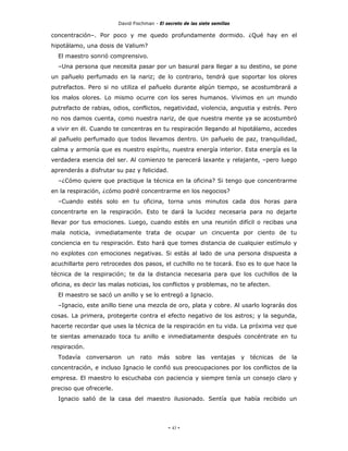 David Fischman - El secreto de las siete semillas

concentración–. Por poco y me quedo profundamente dormido. ¿Qué hay en el
hipotálamo, una dosis de Valium?
  El maestro sonrió comprensivo.
  –Una persona que necesita pasar por un basural para llegar a su destino, se pone
un pañuelo perfumado en la nariz; de lo contrario, tendrá que soportar los olores
putrefactos. Pero si no utiliza el pañuelo durante algún tiempo, se acostumbrará a
los malos olores. Lo mismo ocurre con los seres humanos. Vivimos en un mundo
putrefacto de rabias, odios, conflictos, negatividad, violencia, angustia y estrés. Pero
no nos damos cuenta, como nuestra nariz, de que nuestra mente ya se acostumbró
a vivir en él. Cuando te concentras en tu respiración llegando al hipotálamo, accedes
al pañuelo perfumado que todos llevamos dentro. Un pañuelo de paz, tranquilidad,
calma y armonía que es nuestro espíritu, nuestra energía interior. Esta energía es la
verdadera esencia del ser. Al comienzo te parecerá laxante y relajante, –pero luego
aprenderás a disfrutar su paz y felicidad.
  –¿Cómo quiere que practique la técnica en la oficina? Si tengo que concentrarme
en la respiración, ¿cómo podré concentrarme en los negocios?
  –Cuando estés solo en tu oficina, torna unos minutos cada dos horas para
concentrarte en la respiración. Esto te dará la lucidez necesaria para no dejarte
llevar por tus emociones. Luego, cuando estés en una reunión difícil o recibas una
mala noticia, inmediatamente trata de ocupar un cincuenta por ciento de tu
conciencia en tu respiración. Esto hará que tomes distancia de cualquier estímulo y
no explotes con emociones negativas. Si estás al lado de una persona dispuesta a
acuchillarte pero retrocedes dos pasos, el cuchillo no te tocará. Eso es lo que hace la
técnica de la respiración; te da la distancia necesaria para que los cuchillos de la
oficina, es decir las malas noticias, los conflictos y problemas, no te afecten.
  El maestro se sacó un anillo y se lo entregó a Ignacio.
  –Ignacio, este anillo tiene una mezcla de oro, plata y cobre. Al usarlo lograrás dos
cosas. La primera, protegerte contra el efecto negativo de los astros; y la segunda,
hacerte recordar que uses la técnica de la respiración en tu vida. La próxima vez que
te sientas amenazado toca tu anillo e inmediatamente después concéntrate en tu
respiración.
  Todavía      conversaron   un   rato    más     sobre    las   ventajas    y   técnicas   de   la
concentración, e incluso Ignacio le confió sus preocupaciones por los conflictos de la
empresa. El maestro lo escuchaba con paciencia y siempre tenía un consejo claro y
preciso que ofrecerle.
  Ignacio salió de la casa del maestro ilusionado. Sentía que había recibido un




                                              - 43 -
 