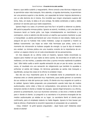 David Fischman - El secreto de las siete semillas

tesoro y que debía cuidarlo y resguardarlo. Ahora conocía unas técnicas mágicas que
le permitirían estar más tranquilo. Pero además, si lograba dominarlas, le permitirían
ser una persona superior a las demás, con capacidad de tomar mejores decisiones y
con un alto dominio de sí misma. Era increíble que ningún empresario supiera del
tema. Esto, sin duda, le daba a él una ventaja. No debía contárselo a nadie y debía
practicar en secreto para que nadie sospechara.
  Ignacio llegó a su casa y lo primero que hizo fue ir al jardín a observar su planta.
Allí yacía la pequeña mimosa púdica. Ignacio se acercó, incrédulo, y con una dosis de
travesura lanzó un fuerte grito. Las hojas inmediatamente se marchitaron y se
contrajeron, como si adentro de ella tuviera un espíritu que quisiera mantener su paz
y tranquilidad. La planta permaneció por unos minutos en ese estado, hasta que se
aseguró de que no hubiese más ruidos molestos. Luego se expandió y mostró su
belleza nuevamente. Las hojas se veían más hermosas que antes, como si el
momento de introversión la hubiese cargado de energía. Lo que le dijo el maestro
era verdad. La mimosa púdica era una muestra viviente de la importancia de en-
contrar un espacio interior sin el ruido ensordecedor de los pensamientos.
  Un mes después de su última visita al maestro, Ignacio había encontrado su
espacio para meditar sin que nadie se diera cuenta. Se encerraba en el baño en las
mañanas y en las noches, y pasaba entre diez y quince minutos repitiendo la palabra
'paz'. Sólo había vuelto a sentir aquella sensación de paz un par de veces. Las otras
veces, el resultado era una sensación de relajamiento que también le ayudaba a
enfrentar el estrés del trabajo. En términos generales se sentía más tranquilo y
equilibrado, aunque las cosas en la oficina no andaban mejor.
  Ese día era muy importante para él. Al mediodía tenía la presentación de su
empresa ante un cliente potencial muy importante, pues podía generar un aumento
de sus ventas en más del quince por ciento. El cliente era muy exigente en cuanto a
la calidad. Ignacio había preparado una presentación usando todo tipo de medios
audiovisuales, como video y fotos en computadora. Una persona de la oficina iría
temprano donde el cliente a instalar los equipos. Ignacio llegó temprano a su oficina,
practicó su presentación, tuvo sus reuniones rutinarias y a las once y media se alistó
para ir donde el cliente. Le preguntó a su secretaria si la persona encargada de los
medios audiovisuales ya estaba en su lugar. La secretaria llamó al cliente para
confirmarlo, pero el empleado todavía no había llegado. Ignacio lo hizo buscar por
toda la oficina y finalmente lo encontró reparando el computador de un asistente.
  –¡Oye, imbécil! –le gritó Ignacio angustiado–. ¿Qué haces acá? ¡Deberías estar
donde el cliente!




                                            - 44 -
 