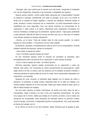 David Fischman - El secreto de las siete semillas

  –Disculpe, jefe, pero pensé que la reunión era más tarde –respondió el empleado
con voz de resignación, dispuesto a ser torturado y despedido por Ignacio.
  Ignacio quería matarlo. ¿Cómo podía haber personas tan irresponsables? Cuando
se disponía a atacado verbalmente con toda su energía, se le vino a la mente el
anillo que el maestro le había regalado y recordó sus palabras. Mientras tocaba el
anillo, empezó a tomar conciencia de su respiración. La sintió ascendiendo hacía el
hipotálamo por unos segundos, hizo una pausa mientras se concentraba en la
respiración y todo volvió a la calma. Realmente esta respiración humedecía los
troncos mentales y evitaba que se prendieran. Ignacio pensó: "¿Qué gano gritándole
a esta persona? Además de darle la excusa de decir que soy un loco que no respeto
a los demás, perderé un tiempo valiosísimo".
  –Vamos, yo te llevo. Trata de instalar todo lo más pronto posible –le ordenó
Ignacio en tono amable–. Y la próxima vez ten más cuidado.
  El asistente, asustado, inmediatamente subió al carro con la computadora. Cuando
estaban saliendo del parqueo, Ignacio le preguntó:
  –¿Has traído el equipo de video?
  –¡Huy! ¿También requería equipo de video?
  En ese momento Ignacio sintió el impulso de cachetear al asistente, pero
inmediatamente tomó conciencia de su respiración y este impulso se disipó.
  –Corre y trae el equipo de video –le ordenó Ignacio.
  Mientras esperaba, Ignacio estaba concentrado en su respiración y cada vez
obtenía más calma. Por momentos le venían pensamientos de preocupación: podía
llegar tarde a la cita; el cliente, que era obsesivo con la calidad, se podría molestar y
entonces perdería la oportunidad de cerrar la venta. Pero nuevamente regresaba a la
respiración y se calmaba.
  Después de unos minutos, el asistente llegó agitado con el equipo de video y
partieron. El asistente no podía creerlo. Esperaba estar en la calle sin trabajo y en
cambio estaba viajando en el carro del jefe. Sabía que había metido la pata, pero su
jefe lo había tratado con respeto.
  Por otro lado, Ignacio, al lograr controlarse, se sentía muy bien, lleno de paz y
tranquilidad. Llegó a tiempo a la cita e hizo una magnífica presentación. Se sentía
muy seguro de sí mismo. Sabía que estaba en el camino correcto y eso le daba una
sensación de tranquilidad. Esta sensación de felicidad interior le permitió irradiar
mucha energía, convicción e integridad durante la presentación. Así, pudo persuadir
al cliente de trabajar con él.
  En la oficina se corrió la voz del incidente. Nadie entendía qué le pasaba al jefe,




                                              - 45 -
 