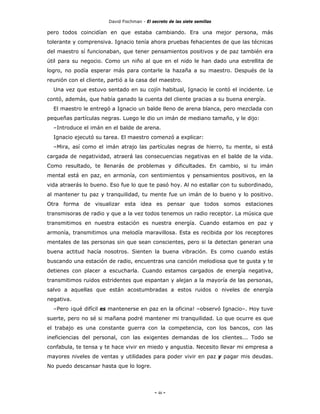 David Fischman - El secreto de las siete semillas

pero todos coincidían en que estaba cambiando. Era una mejor persona, más
tolerante y comprensiva. Ignacio tenía ahora pruebas fehacientes de que las técnicas
del maestro sí funcionaban, que tener pensamientos positivos y de paz también era
útil para su negocio. Como un niño al que en el nido le han dado una estrellita de
logro, no podía esperar más para contarle la hazaña a su maestro. Después de la
reunión con el cliente, partió a la casa del maestro.
  Una vez que estuvo sentado en su cojín habitual, Ignacio le contó el incidente. Le
contó, además, que había ganado la cuenta del cliente gracias a su buena energía.
  El maestro le entregó a Ignacio un balde lleno de arena blanca, pero mezclada con
pequeñas partículas negras. Luego le dio un imán de mediano tamaño, y le dijo:
  –Introduce el imán en el balde de arena.
  Ignacio ejecutó su tarea. El maestro comenzó a explicar:
  –Mira, así como el imán atrajo las partículas negras de hierro, tu mente, si está
cargada de negatividad, atraerá las consecuencias negativas en el balde de la vida.
Como resultado, te llenarás de problemas y dificultades. En cambio, si tu imán
mental está en paz, en armonía, con sentimientos y pensamientos positivos, en la
vida atraerás lo bueno. Eso fue lo que te pasó hoy. Al no estallar con tu subordinado,
al mantener tu paz y tranquilidad, tu mente fue un imán de lo bueno y lo positivo.
Otra forma de visualizar esta idea es pensar que todos somos estaciones
transmisoras de radio y que a la vez todos tenemos un radio receptor. La música que
transmitimos en nuestra estación es nuestra energía. Cuando estamos en paz y
armonía, transmitimos una melodía maravillosa. Esta es recibida por los receptores
mentales de las personas sin que sean conscientes, pero si la detectan generan una
buena actitud hacía nosotros. Sienten la buena vibración. Es como cuando estás
buscando una estación de radio, encuentras una canción melodiosa que te gusta y te
detienes con placer a escucharla. Cuando estamos cargados de energía negativa,
transmitimos ruidos estridentes que espantan y alejan a la mayoría de las personas,
salvo a aquellas que están acostumbradas a estos ruidos o niveles de energía
negativa.
  –Pero ¡qué difícil es mantenerse en paz en la oficina! –observó Ignacio–. Hoy tuve
suerte, pero no sé si mañana podré mantener mi tranquilidad. Lo que ocurre es que
el trabajo es una constante guerra con la competencia, con los bancos, con las
ineficiencias del personal, con las exigentes demandas de los clientes... Todo se
confabula, te tensa y te hace vivir en miedo y angustia. Necesito llevar mi empresa a
mayores niveles de ventas y utilidades para poder vivir en paz y pagar mis deudas.
No puedo descansar hasta que lo logre.




                                             - 46 -
 