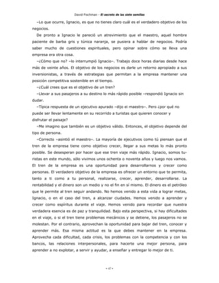 David Fischman - El secreto de las siete semillas

  –Lo que ocurre, Ignacio, es que no tienes claro cuál es el verdadero objetivo de los
negocios.
  De pronto a Ignacio le pareció un atrevimiento que el maestro, aquel hombre
paciente de barba gris y túnica naranja, se pusiera a hablar de negocios. Podría
saber mucho de cuestiones espirituales, pero opinar sobre cómo se lleva una
empresa era otra cosa.
  –¿Cómo que no? –lo interrumpió Ignacio–. Trabajo doce horas diarias desde hace
más de veinte años. El objetivo de los negocios es darle un retorno apropiado a sus
inversionistas, a través de estrategias que permitan a la empresa mantener una
posición competitiva sostenible en el tiempo.
  –¿Cuál crees que es el objetivo de un tren?
  –Llevar a sus pasajeros a su destino lo más rápido posible –respondió Ignacio sin
dudar.
  –Típica respuesta de un ejecutivo apurado –dijo ei maestro–. Pero ¿por qué no
puede ser llevar lentamente en su recorrido a turistas que quieren conocer y
disfrutar el paisaje?
  –Me imagino que también es un objetivo válido. Entonces, el objetivo depende del
tipo de persona.
  –Correcto –asintió el maestro–. La mayoría de ejecutivos como tú piensan que el
tren de la empresa tiene como objetivo crecer, llegar a sus metas lo más pronto
posible. Se desesperan por hacer que ese tren viaje más rápido. Ignacio, somos tu-
ristas en este mundo, sólo vivimos unos ochenta o noventa años y luego nos vamos.
El tren de la empresa es una oportunidad para desarrollarnos y crecer como
personas. El verdadero objetivo de la empresa es ofrecer un entorno que te permita,
tanto a ti como a tu personal, realizarse, crecer, aprender, desarrollarse. La
rentabilidad y el dinero son un medio y no el fin en sí mismo. El dinero es el petróleo
que le permite al tren seguir andando. No hemos venido a esta vida a lograr metas,
Ignacio, o en el caso del tren, a alcanzar ciudades. Hemos venido a aprender y
crecer como espíritus durante el viaje. Hemos venido para recordar que nuestra
verdadera esencia es de paz y tranquilidad. Bajo esta perspectiva, si hay dificultades
en el viaje, o si el tren tiene problemas mecánicos y se detiene, los pasajeros no se
molestan. Por el contrario, aprovechan la oportunidad para bajar del tren, conocer y
aprender más. Esa misma actitud es la que debes mantener en la empresa.
Aprovecha cada dificultad, cada crisis, los problemas con la competencia y con los
bancos, las relaciones interpersonales, para hacerte una mejor persona, para
aprender a no explotar, a servir y ayudar, a enseñar y entregar lo mejor de ti.




                                              - 47 -
 