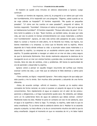 David Fischman - El secreto de las siete semillas

  El maestro se quedó unos minutos en silencio observando a Ignacio. Luego
continuó:
  –Cuando un hombre de negocios, como tú, le preguntó a un rabino por qué vivía
tan humildemente, él le respondió con una pregunta: "Dígame, usted cuando se va
de viaje ¿dónde se hospeda?". El hombre respondió: "Me quedo en pequeñas
posadas". "¿Y cómo son los cuartos en esas posadas?", preguntó el rabino. El
hombre respondió: "Humildes". Entonces el rabino le preguntó: "¿Por qué se queda
en habitaciones humildes?". El hombre respondió: "Porque sólo estoy de paso". El ra-
bino tomó la palabra y le dijo: "Buen hombre, yo también estoy, de paso por esta
vida, por eso no pierdo mi tiempo entreteniéndome con cosas materiales y prefiero
vivir humildemente". Ignacio, en esta vida somos sólo pasajeros de paso. Cuando
dejes tu cuerpo y mueras en este plano, no te llevarás tus metas, tus logros, tus
bienes materiales o tu empresa. Lo único que te llevarás será tu espíritu. Ahora
depende de ti hacía dónde enfocas tu vida: a acumular estas cosas materiales o a
desarrollar tu espíritu. La empresa es un excelente entorno para hacer crecer tu
espíritu. Tú puedes aprender a navegar un velero en un mar sin olas y estoy seguro
de que lo dominarás fácilmente. Pero donde realmente adquieres la destreza de la
navegación es en un mar con vientos fuertes y grandes olas. La empresa es este mar
movido, lleno de olas de cambios, crisis y problemas. Allí tienes la oportunidad de
oro de aprender y desarrollar tu espíritu.
  Ignacio volvió a pensar en aquella imagen recurrente del surfista que intenta
avanzar contra las olas, y por más que se esfuerza le falta destreza y calma para
lograrlo.
  –Tiene sentido, es lógico –respondió Ignacio–. Pero estoy seguro de que salgo por
esta puerta y me lo olvido. Son muchos años pensando y actuando de una forma
diferente.
  –Estoy de acuerdo contigo –afirmó el maestro–. Cuando yo te explico estos
conceptos de forma racional, es como si pusiese un poquito de agua en tu lago de
conocimientos. Pero rápidamente el agua se evapora con el calor de las preocu-
paciones y obligaciones, y el lago nuevamente queda seco. No obstante, por debajo
corre un río subterráneo lleno de agua de sabiduría que debes extraer. ¿Cómo?
Meditando todos los días. Meditar te pone en contacto con ese río de sabiduría, saca
el agua a la superficie y llena tu lago. Tu energía, tu espíritu, sabe todo lo que te
estoy enseñando. Tú ya tienes toda la sabiduría dentro de ti. Meditar la va sacando
poquito a poquito. La hace aflorar y te da un conocimiento intuitivo de todo lo que te
estoy enseñando. Llegará el momento en que no necesites de mí y mi labor habrá




                                             - 48 -
 