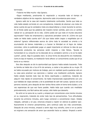 David Fischman - El secreto de las siete semillas

terminado.
  –Todavía me falta mucho –dijo Ignacio.
  –Sigue meditando, practicando tú respiración y recuerda todo el tiempo el
verdadero objetivo de los negocios. Aprovecha cada circunstancia para crecer.
  Ignacio salió de la casa del maestro totalmente confundido. Sentía que toda su
vida había estado corriendo en una competencia, tratando de alcanzar una meta sin
darse cuenta de que la verdadera meta era desarrollarse y crecer durante la carrera.
En el fondo sabía que las palabras del maestro tenían sentido, pero era un cambio
radical en su percepción de la vida. ¿Cómo podía ser que todo el mundo estuviera
equivocado? Todos los empresarios y ejecutivos pensaban como él. ¿Cómo era que
nadie se había dado cuenta aún? ¿Es que todos están ciegos o engañados por el
sistema? Ignacio reflexionaba acerca de cómo toda la sociedad se orienta a la
acumulación de bienes materiales y a buscar la felicidad en el logro de metas
concretas; cómo la publicidad juega un papel importante al reforzar la idea de que
comprando productos las personas serán mejores y más felices. "Quizás la
humanidad en su conjunto se ha desviado de su verdadero camino y no se ha dado
cuenta", pensó. Algo le quedaba claro: la única forma de descubrirlo era meditando.
Como le dijo el maestro, la meditación haría aflorar un conocimiento oculto que él ya
tenía en su interior.
  Dos días después se dio la oportunidad que Ignacio había estado buscando. Toda
su familia se había ido a Ica el fin de semana, a visitar a los padres de su mujer. Él
se había excusado por motivos de trabajo, pero en realidad quería quedarse solo en
su casa para practicar sus ejercicios y realizar una meditación profunda. Ignacio
había estado leyendo todo tipo de libros espirituales y esotéricos, tratando de
adquirir más rápido el conocimiento. Se había impresionado especialmente con uno
que hablaba de viajes astrales y de la posibilidad de salir del cuerpo. Ignacio era una
persona racional, pero después de leer tantos libros sobre el tema tenía dudas y a la
vez esperanzas de que eso fuera posible. Había leído que cuando uno meditaba
profundamente, era fácil salirse del cuerpo; sólo había que desearlo.
  Se echó en la cama de su cuarto y empezó por concentrarse unos treinta minutos
en su respiración, tratando de evitar todo tipo de pensamientos. Tuvo dificultades
durante los primeros minutos, pero luego comenzó a concentrarse mejor. Estaba
relajado, calmado y en paz; entonces empezó a repetir en silencio la palabra 'paz'.
Nuevamente le vinieron pensamientos, pero continuó cada vez más concentrado.
Después de unos minutos, empezó a sentir algo muy extraño, como si en su pecho
se originara una sensación de amor que ascendía hacía su cabeza. Empezó a sentir




                                             - 49 -
 