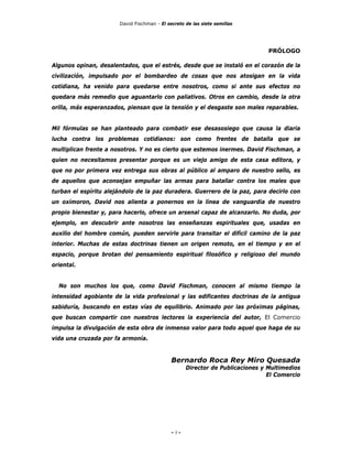 David Fischman - El secreto de las siete semillas




                                                                                PRÓLOGO

Algunos opinan, desalentados, que el estrés, desde que se instaló en el corazón de la
civilización, impulsado por el bombardeo de cosas que nos atosigan en la vida
cotidiana, ha venido para quedarse entre nosotros, como si ante sus efectos no
quedara más remedio que aguantarlo con paliativos. Otros en cambio, desde la otra
orilla, más esperanzados, piensan que la tensión y el desgaste son males reparables.


Mil fórmulas se han planteado para combatir ese desasosiego que causa la diaria
lucha contra los problemas cotidianos: son como frentes de batalla que se
multiplican frente a nosotros. Y no es cierto que estemos inermes. David Fischman, a
quien no necesitamos presentar porque es un viejo amigo de esta casa editora, y
que no por primera vez entrega sus obras al público al amparo de nuestro sello, es
de aquellos que aconsejan empuñar las armas para batallar contra los males que
turban el espíritu alejándolo de la paz duradera. Guerrero de la paz, para decirlo con
un oxímoron, David nos alienta a ponernos en la línea de vanguardia de nuestro
propio bienestar y, para hacerlo, ofrece un arsenal capaz de alcanzarlo. No duda, por
ejemplo, en descubrir ante nosotros las enseñanzas espirituales que, usadas en
auxilio del hombre común, pueden servirle para transitar el difícil camino de la paz
interior. Muchas de estas doctrinas tienen un origen remoto, en el tiempo y en el
espacio, porque brotan del pensamiento espiritual filosófico y religioso del mundo
oriental.


  No son muchos los que, como David Fischman, conocen al mismo tiempo la
intensidad agobiante de la vida profesional y las edificantes doctrinas de la antigua
sabiduría, buscando en estas vías de equilibrio. Animado por las próximas páginas,
que buscan compartir con nuestros lectores la experiencia del autor, El Comercio
impulsa la divulgación de esta obra de inmenso valor para todo aquel que haga de su
vida una cruzada por fa armonía.


                                             Bernardo Roca Rey Miro Quesada
                                                    Director de Publicaciones y Multimedios
                                                                                El Comercio




                                             - 5-
 