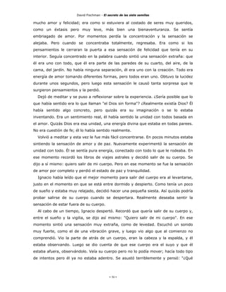 David Fischman - El secreto de las siete semillas

mucho amor y felicidad; era como si estuviera al costado de seres muy queridos,
como un éxtasis pero muy leve, más bien una bienaventuranza. Se sentía
embriagado de amor. Por momentos perdía la concentración y la sensación se
alejaba. Pero cuando se concentraba totalmente, regresaba. Era como si los
pensamientos le cerraran la puerta a esa sensación de felicidad que tenía en su
interior. Seguía concentrado en la palabra cuando sintió una sensación extraña: que
él era uno con todo, que él era parte de las paredes de su cuarto, del aire, de la
cama, del jardín. No había ninguna separación, él era uno con la creación. Todo era
energía de amor tomando diferentes formas, pero todos eran uno. Obtuvo la lucidez
durante unos segundos, pero luego esta sensación le causó tanta sorpresa que le
surgieron pensamientos y la perdió.
  Dejó de meditar y se puso a reflexionar sobre la experiencia. ¿Sería posible que lo
que había sentido era lo que llaman "el Dios sin forma"? ¿Realmente existía Dios? Él
había sentido algo concreto, pero quizás era su imaginación o se lo estaba
inventando. Era un sentimiento real, él había sentido la unidad con todos basada en
el amor. Quizás Dios era esa unidad, una energía divina que estaba en todas parees.
No era cuestión de fe; él lo había sentido realmente.
  Volvió a meditar y esta vez le fue más fácil concentrarse. En pocos minutos estaba
sintiendo la sensación de amor y de paz. Nuevamente experimentó la sensación de
unidad con todo. Él se sentía pura energía, conectado con todo lo que le rodeaba. En
ese momento recordó los libros de viajes astrales y decidió salir de su cuerpo. Se
dijo a sí mismo: quiero salir de mi cuerpo. Pero en ese momento se fue la sensación
de amor por completo y perdió el estado de paz y tranquilidad.
  Ignacio había leído que el mejor momento para salir del cuerpo era al levantarse,
justo en el momento en que se está entre dormido y despierto. Como tenía un poco
de sueño y estaba muy relajado, decidió hacer una pequeña siesta. Así quizás podría
probar salirse de su cuerpo cuando se despertara. Realmente deseaba sentir la
sensación de estar fuera de su cuerpo.
  Al cabo de un tiempo, Ignacio despertó. Recordó que quería salir de su cuerpo y,
entre el sueño y la vigilia, se dijo así mismo: "Quiero salir de mi cuerpo". En ese
momento sintió una sensación muy extraña, como de levedad. Escuchó un sonido
muy fuerte, como el de una vibración grave, y luego vio algo que al comienzo no
comprendió. Vio la parte de atrás de un cuerpo, eran la cabeza y la espalda, y él
estaba observando. Luego se dio cuenta de que ese cuerpo era el suyo y que él
estaba afuera, observándolo. Veía su cuerpo pero no lo podía mover; hacía todo tipo
de intentos pero él ya no estaba adentro. Se asustó terriblemente y pensó: "¿Qué




                                            - 50 -
 
