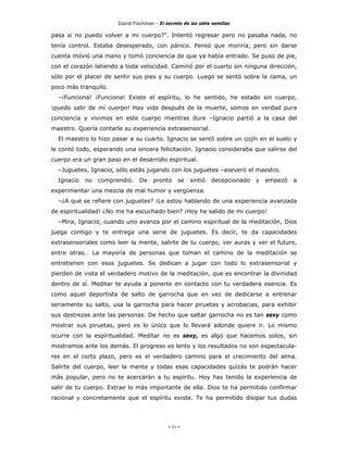 David Fischman - El secreto de las siete semillas

pasa si no puedo volver a mi cuerpo?". Intentó regresar pero no pasaba nada, no
tenía control. Estaba desesperado, con pánico. Pensó que moriría, pero sin darse
cuenta movió una mano y tomó conciencia de que ya había entrado. Se puso de pie,
con el corazón latiendo a toda velocidad. Caminó por el cuarto sin ninguna dirección,
sólo por el placer de sentir sus pies y su cuerpo. Luego se sentó sobre la cama, un
poco más tranquilo.
  –¡Funciona! ¡Funciona! Existe el espíritu, lo he sentido, he estado sin cuerpo,
¡puedo salir de mi cuerpo! Hay vida después de la muerte, somos en verdad pura
conciencia y vivimos en este cuerpo mientras dure –Ignacio partió a la casa del
maestro. Quería contarle su experiencia extrasensorial.
  El maestro lo hizo pasar a su cuarto. Ignacio se sentó sobre un cojín en el suelo y
le contó todo, esperando una sincera felicitación. Ignacio consideraba que salirse del
cuerpo era un gran paso en el desarrollo espiritual.
  –Juguetes, Ignacio, sólo estás jugando con los juguetes –aseveró el maestro.
  Ignacio   no   comprendió.    De    pronto     se   sintió   decepcionado   y   empezó   a
experimentar una mezcla de mal humor y vergüenza.
  –¿A qué se refiere con juguetes? ¡Le estoy hablando de una experiencia avanzada
de espiritualidad! ¿No me ha escuchado bien? ¡Hoy he salido de mi cuerpo!
  –Mira, Ignacio, cuando uno avanza por el camino espiritual de la meditación, Dios
juega contigo y te entrega una serie de juguetes. Es decir, te da capacidades
extrasensoriales como leer la mente, salirte de tu cuerpo, ver auras y ver el futuro,
entre otras… La mayoría de personas que toman el camino de la meditación se
entretienen con esos juguetes. Se dedican a jugar con todo lo extrasensorial y
pierden de vista el verdadero motivo de la meditación, que es encontrar la divinidad
dentro de sí. Meditar te ayuda a ponerte en contacto con tu verdadera esencia. Es
como aquel deportista de salto de garrocha que en vez de dedicarse a entrenar
seriamente su salto, usa la garrocha para hacer piruetas y acrobacias, para exhibir
sus destrezas ante las personas. De hecho que saltar garrocha no es tan sexy como
mostrar sus piruetas, pero es lo único que lo llevará adonde quiere ir. Lo mismo
ocurre con la espiritualidad. Meditar no es sexy, es algo que hacemos solos, sin
mostramos ante los demás. El progreso es lento y los resultados no son espectacula-
res en el corto plazo, pero es el verdadero camino para el crecimiento del alma.
Salirte del cuerpo, leer la mente y todas esas capacidades quizás te podrán hacer
más popular, pero no te acercarán a tu espíritu. Hoy has tenido la experiencia de
salir de tu cuerpo. Extrae lo más importante de ella. Dios te ha permitido confirmar
racional y concretamente que el espíritu existe. Te ha permitido disipar tus dudas




                                            - 51 -
 