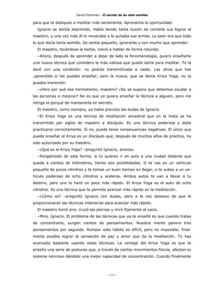 David Fischman - El secreto de las siete semillas

para que te dediques a meditar más seriamente. Aprovecha la oportunidad.
  Ignacio se sentía deprimido. Había tenido tanta ilusión de contarle sus logros al
maestro, y una vez más él lo revolcaba y le quitaba sus armas. Lo peor era que todo
lo que decía tenía sentido. Se sentía pequeño, ignorante y con mucho que aprender.
  El maestro, tocándose la barba, volvió a hablar de forma rotunda:
  –Ahora, después de aprender a dejar de lado la fenomenología, quiero enseñarte
una nueva técnica que considero la más valiosa que puedo darte para meditar. Te la
daré con una condición: no podrás transmitírsela a nadie. Las otras que has
.aprendido sí las puedes enseñar, pero la nueva, que se llama Kriya Yoga, no la
puedes transmitir.
  –¿Pero por qué ese hermetismo, maestro? ¿No se supone que debemos ayudar a
las personas a mejorar? No es que yo quiera enseñar la técnica a alguien, pero me
intriga el porqué de mantenerla en secreto.
  El maestro, como siempre, ya había previsto las dudas de Ignacio.
  –El Kriya Yoga es una técnica de meditación ancestral que en la India se ha
transmitido por siglos de maestro a discípulo. Es una técnica poderosa y debe
practicarse correctamente. Si no, puede tener consecuencias negativas. El único que
puede enseñar el Kriya es un discípulo que, después de muchos años de práctica, ha
sido autorizado por su maestro.
  –¿Qué es el Kriya Yoga? –preguntó Ignacio, ansioso.
  –Pongámoslo de esta forma: si tú quieres ir en auto a una ciudad distante que
queda a cientos de kilómetros, tienes dos posibilidades. O te vas en un vehículo
pequeño de pocos cilindros y te tomas un buen tiempo en llegar, o te subes a un ve-
hículo poderoso de ocho cilindros y aceleras. Ambos autos te van a llevar a tu
destino, pero uno lo hará un poco más rápido. El Kriya Yoga es el auto de ocho
cilindros. Es una técnica que te permite avanzar más rápido en la meditación.
  –¿Cómo es? –preguntó Ignacio con dudas, pero a la vez deseoso de que le
proporcionaran las técnicas milenarias para avanzar más rápido.
  El maestro tomó aire, cruzó las piernas y miró fijamente al vacío.
  –Mira, Ignacio. El problema de las técnicas que ya te enseñé es que cuando tratas
de concentrarte, surgen cientos de pensamientos. Nuestra mente genera tres
pensamientos por segundo. Romper este hábito es difícil, pero no imposible; final-
mente puedes lograr la sensación de paz y amor que da la meditación. Tú has
avanzado bastante usando estas técnicas. La ventaja del Kriya Yoga es que te
enseña una serie de posturas que, a través de ciertos movimientos físicos, afectan tu
sistema nervioso dándote una mejor capacidad de concentración. Cuando finalmente




                                            - 52 -
 