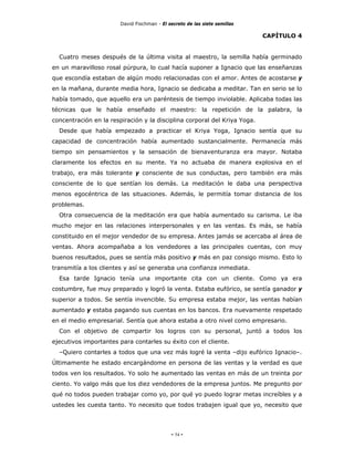 David Fischman - El secreto de las siete semillas

                                                                            CAPÍTULO 4


  Cuatro meses después de la última visita al maestro, la semilla había germinado
en un maravilloso rosal púrpura, lo cual hacía suponer a Ignacio que las enseñanzas
que escondía estaban de algún modo relacionadas con el amor. Antes de acostarse y
en la mañana, durante media hora, Ignacio se dedicaba a meditar. Tan en serio se lo
había tomado, que aquello era un paréntesis de tiempo inviolable. Aplicaba todas las
técnicas que le había enseñado el maestro: la repetición de la palabra, la
concentración en la respiración y la disciplina corporal del Kriya Yoga.
  Desde que había empezado a practicar el Kriya Yoga, Ignacio sentía que su
capacidad de concentración había aumentado sustancialmente. Permanecía más
tiempo sin pensamientos y la sensación de bienaventuranza era mayor. Notaba
claramente los efectos en su mente. Ya no actuaba de manera explosiva en el
trabajo, era más tolerante y consciente de sus conductas, pero también era más
consciente de lo que sentían los demás. La meditación le daba una perspectiva
menos egocéntrica de las situaciones. Además, le permitía tomar distancia de los
problemas.
  Otra consecuencia de la meditación era que había aumentado su carisma. Le iba
mucho mejor en las relaciones interpersonales y en las ventas. Es más, se había
constituido en el mejor vendedor de su empresa. Antes jamás se acercaba al área de
ventas. Ahora acompañaba a los vendedores a las principales cuentas, con muy
buenos resultados, pues se sentía más positivo y más en paz consigo mismo. Esto lo
transmitía a los clientes y así se generaba una confianza inmediata.
  Esa tarde Ignacio tenía una importante cita con un cliente. Como ya era
costumbre, fue muy preparado y logró la venta. Estaba eufórico, se sentía ganador y
superior a todos. Se sentía invencible. Su empresa estaba mejor, las ventas habían
aumentado y estaba pagando sus cuentas en los bancos. Era nuevamente respetado
en el medio empresarial. Sentía que ahora estaba a otro nivel como empresario.
  Con el objetivo de compartir los logros con su personal, juntó a todos los
ejecutivos importantes para contarles su éxito con el cliente.
  –Quiero contarles a todos que una vez más logré la venta –dijo eufórico Ignacio–.
Últimamente he estado encargándome en persona de las ventas y la verdad es que
todos ven los resultados. Yo solo he aumentado las ventas en más de un treinta por
ciento. Yo valgo más que los diez vendedores de la empresa juntos. Me pregunto por
qué no todos pueden trabajar como yo, por qué yo puedo lograr metas increíbles y a
ustedes les cuesta tanto. Yo necesito que todos trabajen igual que yo, necesito que




                                             - 54 -
 