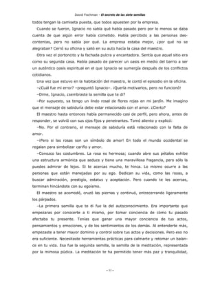 David Fischman - El secreto de las siete semillas

todos tengan la camiseta puesta, que todos apuesten por la empresa.
  Cuando se fueron, Ignacio no sabía qué había pasado pero por lo menos se daba
cuenta de que algún error había cometido. Había percibido a las personas des-
contentas, pero no sabía por qué. La empresa estaba mejor, ¿por qué no se
alegraban? Cerró su oficina y salió en su auto hacía la casa del maestro.
  Otra vez el portoncito y la fachada pulcra y encantadora. Sentía que aquel sitio era
como su segunda casa. Había pasado de parecer un oasis en medio del barrio a ser
un auténtico oasis espiritual en el que Ignacio se sumergía después de los conflictos
cotidianos.
  Una vez que estuvo en la habitación del maestro, le contó el episodio en la oficina.
  –¿Cuál fue mi error? –preguntó Ignacio–. ¡Quería motivarlos, pero no funcionó!
  –Dime, Ignacio, ¿sembraste la semilla que te di?
  –Por supuesto, ya tengo un lindo rosal de flores rojas en mi jardín. Me imagino
que el mensaje de sabiduría debe estar relacionado con el amor. ¿Cierto?
  El maestro hasta entonces había permanecido casi de perfil, pero ahora, antes de
responder, se volvió con sus ojos fijos y penetrantes. Tomó aliento y explicó:
  –No. Por el contrario, el mensaje de sabiduría está relacionado con la falta de
amor.
  –¡Pero si las rosas son un símbolo de amor! En todo el mundo occidental se
regalan para simbolizar cariño y amor.
  –Conozco las costumbres. La rosa es hermosa; cuando abre sus pétalos exhibe
una estructura armónica que seduce y tiene una maravillosa fragancia, pero sólo la
puedes admirar de lejos. Si te acercas mucho, te hinca. Lo mismo ocurre a las
personas que están manejadas por su ego. Dedican su vida, como las rosas, a
buscar admiración, prestigio, estatus y aceptación. Pero cuando te les acercas,
terminan hincándote con su egoísmo.
  El maestro se acomodó, cruzó las piernas y continuó, entrecerrando ligeramente
los párpados.
  –La primera semilla que te di fue la del autoconocimiento. Era importante que
empezaras por conocerte a ti mismo, por tomar conciencia de cómo tu pasado
afectaba tu presente. Tenías que ganar una mayor conciencia de tus actos,
pensamientos y emociones, y de los sentimientos de los demás. Al entenderte más,
empezaste a tener mayor dominio y control sobre tus actos y decisiones. Pero eso no
era suficiente. Necesitaste herramientas prácticas para calmarte y retomar un balan-
ce en tu vida. Esa fue la segunda semilla, la semilla de la meditación, representada
por la mimosa púdica. La meditación te ha permitido tener más paz y tranquilidad,




                                            - 55 -
 