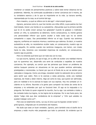 David Fischman - El secreto de las siete semillas

mantener un estado de pensamientos positivos y sobre todo tomar distancia de los
problemas. Además, ha continuado ayudándote a tomar conciencia de ti mismo, de
tu verdadera esencia y de lo que es importante en la vida. La tercera semilla,
representada por la rosa, es el control del ego.
  –Pero maestro, ¿a qué se refiere con lo del ego? –interrumpió Ignacio.
  –Ignacio, personas como tú, que han tenido una niñez difícil, cuyos padres los han
mal-tratado, tienen una herida en su autoestima. ¿Recuerdas que la primera semilla
que te di no podía crecer porque fue golpeada? Cuando te golpean o maltratan
siendo un niño, tu autoestima se deteriora. Como consecuencia, tu mente genera
una personalidad inferior que quiere ocultar a toda costa que no se siente
competente o capaz. Esa personalidad inferior es el ego. Cuando nos sentimos
seguros, confiamos en nosotros mismos y sentimos que valemos. Es decir, si nuestra
autoestima es alta, no necesitamos ocultar nada; en consecuencia, nuestro ego es
muy pequeño. En cambio cuando nos sentimos inseguros, con temor, con miedo
hacía la vida, tenemos una necesidad imperiosa de ocultarlo; en consecuencia,
nuestro ego es grande.
  –Pero no entiendo qué tiene que ver todo eso con la rosa.
  –Lo que ocurre, Ignacio, es que el ego, en su afán de ocultar una realidad interna
que no queremos ver, desarrolla una serie de conductas a espaldas de nuestra
conciencia. Por ejemplo, es común que las personas que tienen un problema de
estima busquen ponerse en situaciones en las que puedan sentirse admiradas,
prestigiadas y reconocidas. Lo hacen por que en el fondo de su ser se sienten poco
valoradas e inseguras. Como una droga, necesitan recibir la valoración de su entorno
para sentir que valen. Pero si te acercas a estas personas, verás una realidad
espinosa, de miedo y dolor interno. Algo así como la rosa, que quiere ser admirada,
pero en realidad si te le acercas te topas con sus espinas. Hoy me contaste un in-
cidente en tu oficina. Reuniste a la gente para compartir los éxitos de venta de la
empresa y no entiendes por qué no funcionó bien. El ego es la respuesta a tu
pregunta. No fuiste tú quien organizó la reunión, fue tu ego. Los sentaste a todos y
les contaste todos tus logros, no los logros de la empresa. Por si eso fuera poco, les
dijiste "valgo más que diez vendedores de la empresa" y "¿Por qué ustedes no
pueden trabajar como yo?".
  –Pero eso es totalmente cierto, ¡yo soy el único que ha logrado vender tanto! –
gritó Ignacio, indignado por el comentario del maestro.
  –No dudo que seas un buen vendedor, Ignacio, pero también eres el dueño de la
empresa y estás mucho más preparado que todo tu personal. Es evidente que te




                                              - 56 -
 