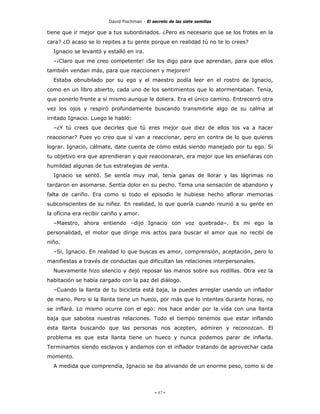 David Fischman - El secreto de las siete semillas

tiene que ir mejor que a tus subordinados. ¿Pero es necesario que se los frotes en la
cara? ¿O acaso se lo repites a tu gente porque en realidad tú no te lo crees?
  Ignacio se levantó y estalló en ira.
  –¡Claro que me creo competente! ¡Se los digo para que aprendan, para que ellos
también vendan más, para que reaccionen y mejoren!
  Estaba obnubilado por su ego y el maestro podía leer en el rostro de Ignacio,
como en un libro abierto, cada uno de los sentimientos que lo atormentaban. Tenía,
que ponerlo frente a sí mismo aunque le doliera. Era el único camino. Entrecerró otra
vez los ojos y respiró profundamente buscando transmitirle algo de su calma al
irritado Ignacio. Luego le habló:
  –¿Y tú crees que decirles que tú eres mejor que diez de ellos los va a hacer
reaccionar? Pues yo creo que sí van a reaccionar, pero en contra de lo que quieres
lograr. Ignacio, cálmate, date cuenta de cómo estás siendo manejado por tu ego. Si
tu objetivo era que aprendieran y que reaccionaran, era mejor que les enseñaras con
humildad algunas de tus estrategias de venta.
  Ignacio se sentó. Se sentía muy mal, tenía ganas de llorar y las lágrimas no
tardaron en asomarse. Sentía dolor en su pecho. Tema una sensación de abandono y
falta de cariño. Era como si todo el episodio le hubiese hecho aflorar memorias
subconscientes de su niñez. En realidad, lo que quería cuando reunió a su gente en
la oficina era recibir cariño y amor.
  –Maestro, ahora entiendo –dijo Ignacio con voz quebrada–. Es mi ego la
personalidad, el motor que dirige mis actos para buscar el amor que no recibí de
niño.
  –Si, Ignacio. En realidad lo que buscas es amor, comprensión, aceptación, pero lo
manifiestas a través de conductas que dificultan las relaciones interpersonales.
  Nuevamente hizo silencio y dejó reposar las manos sobre sus rodillas. Otra vez la
habitación se había cargado con la paz del diálogo.
  –Cuando la llanta de tu bicicleta está baja, la puedes arreglar usando un inflador
de mano. Pero si la llanta tiene un hueco, por más que lo intentes durante horas, no
se inflará. Lo mismo ocurre con el ego: nos hace andar por la vida con una llanta
baja que sabotea nuestras relaciones. Todo el tiempo tenemos que estar inflando
esta llanta buscando que las personas nos acepten, admiren y reconozcan. El
problema es que esta llanta tiene un hueco y nunca podemos parar de inflarla.
Terminamos siendo esclavos y andamos con el inflador tratando de aprovechar cada
momento.
  A medida que comprendía, Ignacio se iba aliviando de un enorme peso, como si de




                                             - 57 -
 