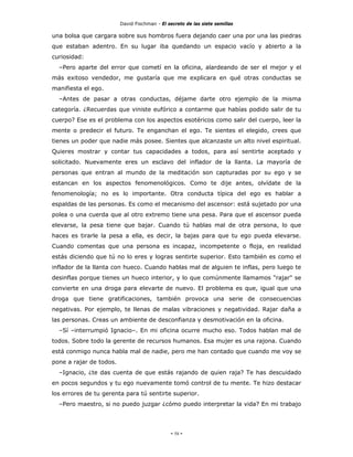 David Fischman - El secreto de las siete semillas

una bolsa que cargara sobre sus hombros fuera dejando caer una por una las piedras
que estaban adentro. En su lugar iba quedando un espacio vacío y abierto a la
curiosidad:
  –Pero aparte del error que cometí en la oficina, alardeando de ser el mejor y el
más exitoso vendedor, me gustaría que me explicara en qué otras conductas se
manifiesta el ego.
  –Antes de pasar a otras conductas, déjame darte otro ejemplo de la misma
categoría. ¿Recuerdas que viniste eufórico a contarme que habías podido salir de tu
cuerpo? Ese es el problema con los aspectos esotéricos como salir del cuerpo, leer la
mente o predecir el futuro. Te enganchan el ego. Te sientes el elegido, crees que
tienes un poder que nadie más posee. Sientes que alcanzaste un alto nivel espiritual.
Quieres mostrar y contar tus capacidades a todos, para así sentirte aceptado y
solicitado. Nuevamente eres un esclavo del inflador de la llanta. La mayoría de
personas que entran al mundo de la meditación son capturadas por su ego y se
estancan en los aspectos fenomenológicos. Como te dije antes, olvídate de la
fenomenología; no es lo importante. Otra conducta típica del ego es hablar a
espaldas de las personas. Es como el mecanismo del ascensor: está sujetado por una
polea o una cuerda que al otro extremo tiene una pesa. Para que el ascensor pueda
elevarse, la pesa tiene que bajar. Cuando tú hablas mal de otra persona, lo que
haces es tirarle la pesa a ella, es decir, la bajas para que tu ego pueda elevarse.
Cuando comentas que una persona es incapaz, incompetente o floja, en realidad
estás diciendo que tú no lo eres y logras sentirte superior. Esto también es como el
inflador de la llanta con hueco. Cuando hablas mal de alguien te inflas, pero luego te
desinflas porque tienes un hueco interior, y lo que comúnmente llamamos "rajar" se
convierte en una droga para elevarte de nuevo. El problema es que, igual que una
droga que tiene gratificaciones, también provoca una serie de consecuencias
negativas. Por ejemplo, te llenas de malas vibraciones y negatividad. Rajar daña a
las personas. Creas un ambiente de desconfianza y desmotivación en la oficina.
  –Sí –interrumpió Ignacio–. En mi oficina ocurre mucho eso. Todos hablan mal de
todos. Sobre todo la gerente de recursos humanos. Esa mujer es una rajona. Cuando
está conmigo nunca habla mal de nadie, pero me han contado que cuando me voy se
pone a rajar de todos.
  –Ignacio, ¿te das cuenta de que estás rajando de quien raja? Te has descuidado
en pocos segundos y tu ego nuevamente tomó control de tu mente. Te hizo destacar
los errores de tu gerenta para tú sentirte superior.
  –Pero maestro, si no puedo juzgar ¿cómo puedo interpretar la vida? En mi trabajo




                                              - 58 -
 
