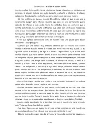 David Fischman - El secreto de las siete semillas

necesito evaluar información, tornar decisiones, juzgar situaciones y conductas de
personas. Si alguien trabaja bien debo juzgarlo, evaluarlo y felicitarlo. Si alguien
trabaja mal debo juzgarlo e indicarle que se ha equivocado para que mejore.
  –No hay problema en juzgar, Ignacio. El problema radica en que tu ego usa la
herramienta 'juzgar' para inflarse. Nuestro ego está en una permanente guerra
tratando de inflarse a toda costa. Como los soldados, tiene un uniforme que le
permite camuflarse. Se camufla justificando sus actos con sofisticados raciocinios,
como el que mencionaste anteriormente. El único que sabe cuándo su ego lo está
manipulando para juzgar, encontrar los errores o rajar, es uno mismo. Debes estar
alerta y muy consciente para evitar que tu ego te manipule.
  Al ver que Ignacio comprendía todo, el maestro hizo una pausa para dejado
reflexionar. Luego prosiguió:
  –Cuentan que una señora muy criticona observó por su ventana que nuevos
vecinos se habían mudado frente a su casa. Los miró y los vio muy sucios. Al día
siguiente volvió a mirarlos y se dijo a sí misma: "¡Qué horror! ¡Qué sucios estos
vecinos! Seguro que no se bañan". Llamó a todas sus amigas para contarles sobre
sus mugrosos vecinos, pero no encontró a nadie. Estaba desesperada por contárselo
a alguien, cuando una amiga pasó a visitarla. Ni siquiera la saludó; la llevó a la
ventana y le dijo: "Mira a estos asquerosos, hace días que no se bañan, ¿puedes
creerlo?". La amiga miró la ventana y le dijo: «No, amiga, mira bien; lo que pasa es
que tu ventana está sucia." La amiga limpió la ventana y los vecinos se vieron total-
mente limpios. Cuando unas personas hablan a espaldas de otras, es porque su
propio vidrio mental está sucio. Está empañado por su ego, que trata a toda costa de
disminuir al otro para sentirse superior.
  –Pero ¿cómo puedo cambiar una conducta que he venido practicando por más de
treinta años? Además, es una conducta muy popular.
  –Muchas personas recorren su vida como conductores de un tren que viaja
siempre sobre los mismos rieles. Sus hábitos, los rieles del tren, los llevan por
caminos predeterminados y nunca se salen de ellos. Ignacio, vive tu vida como un
auto de doble tracción. Toma el volante de tu vida, llena tu tanque de voluntad e
iniciativa y traza tus propias rutas, aquellas que te lleven a tu verdadera felicidad.
  Ignacio estaba asombrado de la sencillez con que el maestro le hacía entender
todo. Tenía que llegar lo más lejos posible:
  –Muy bien. Rajar, que es buscar los errores en las personas, es una muestra de
las conductas del ego. Pero ¿de qué otra forma se manifiesta el ego?
  –Déjame explicarte un par más. La primera, la "conducta asesina" de equipos, es




                                             - 59 -
 