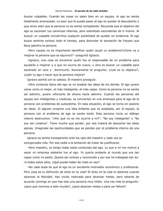 David Fischman - El secreto de las siete semillas

buscar culpables. Cuando las cosas no salen bien en un equipo, el ego se siente
totalmente amenazado. Lo peor que le puede pasar al ego es quedar al descubierto o
que otros vean que la persona no se siente competente. Recuerda que el objetivo del
ego es esconder tus carencias internas, pero sobretodo esconderlas de ti mismo. Al
buscar un culpable encubrimos cualquier posibilidad de quedar en evidencia. El ego
busca sentirse exitoso todo el tiempo, para disimular la sensación de fracaso que
lleva adentro la persona.
  –Pero ¿acaso no es importante identificar quién causó un problema?¿Cómo va a
mejorar la persona que se equivocó? –preguntó Ignacio.
  –Ignacio, una cosa es encontrar quién fue el responsable de un problema para
ayudarle a mejorar y a que no ocurra de nuevo, y otra es buscar un culpable para
sacárselo en cara y   disminuirlo. Nuevamente te pregunto: ¿cuál es tu objetivo?,
¿subir tu ego o hacer que la persona mejore?
  Ignacio asintió con la cabeza. El maestro prosiguió:
  –Otra conducta típica del ego es no aceptar las ideas de los demás. El ego quiere
verse como el mejor, el más inteligente, el más capaz. Como la persona no se siente
así adentro, quiere reforzarlo de afuera hacía adentro. Cuando las personas del
equipo son inteligentes y creativas, se convierten en una amenaza para el ego de la
persona con problemas de autoestima. En esta situación, el ego se torna en asesino
de ideas. Si alguien propone una idea brillante que es aceptada, por el equipo, la
persona con el problema de ego se siente tonta. Esta persona inicia un diálogo
interno destructivo: "¿Por qué no se me ocurrió a mí?", "No soy inteligente" o "No
soy tan creativa". Tiene mucho que perder, por eso tratará de descartar las ideas
ajenas. Imagínate las oportunidades que se pierden por el problema interno de una
persona.
  Ignacio se sentía transparente ante los ojos del maestro y cada vez se
avergonzaba más. Por eso cedía a la tentación de tratar de justificarse.
  –Pero maestro, yo tengo todas estas conductas del ego. Lo que a mí me motivó a
sacar mi empresa adelante fue el ego. Yo quería probarle al mundo que era tan
capaz como mi padre. Quería ser exitoso y reconocido y por eso he trabajado tan du-
ro todos estos años. ¿Qué puede haber de malo en eso?
  –No cabe duda de que el ego es un excelente motivador económico y profesional.
Pero ¿esa es tu definición de éxito en la vida? El éxito en la vida lo obtienes cuando
alcanzas la felicidad. Has vivido motivado para alcanzar metas, pero estarás de
acuerdo conmigo en que has sido una persona muy infeliz. Una vez más te pregunto:
¿para qué venimos a este mundo?, ¿para alcanzar metas o para ser felices?




                                            - 60 -
 