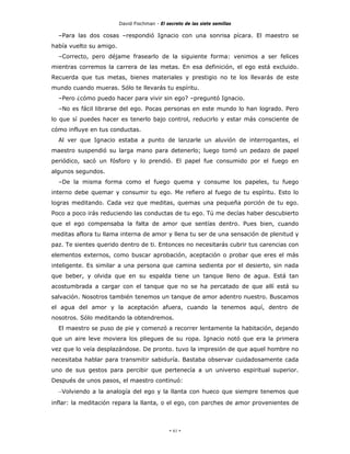 David Fischman - El secreto de las siete semillas

  –Para las dos cosas –respondió Ignacio con una sonrisa pícara. El maestro se
había vuelto su amigo.
  –Correcto, pero déjame frasearlo de la siguiente forma: venimos a ser felices
mientras corremos la carrera de las metas. En esa definición, el ego está excluido.
Recuerda que tus metas, bienes materiales y prestigio no te los llevarás de este
mundo cuando mueras. Sólo te llevarás tu espíritu.
  –Pero ¿cómo puedo hacer para vivir sin ego? –preguntó Ignacio.
  –No es fácil librarse del ego. Pocas personas en este mundo lo han logrado. Pero
lo que sí puedes hacer es tenerlo bajo control, reducirlo y estar más consciente de
cómo influye en tus conductas.
  Al ver que Ignacio estaba a punto de lanzarle un aluvión de interrogantes, el
maestro suspendió su larga mano para detenerlo; luego tomó un pedazo de papel
periódico, sacó un fósforo y lo prendió. El papel fue consumido por el fuego en
algunos segundos.
  –De la misma forma como el fuego quema y consume los papeles, tu fuego
interno debe quemar y consumir tu ego. Me refiero al fuego de tu espíritu. Esto lo
logras meditando. Cada vez que meditas, quemas una pequeña porción de tu ego.
Poco a poco irás reduciendo las conductas de tu ego. Tú me decías haber descubierto
que el ego compensaba la falta de amor que sentías dentro. Pues bien, cuando
meditas aflora tu llama interna de amor y llena tu ser de una sensación de plenitud y
paz. Te sientes querido dentro de ti. Entonces no necesitarás cubrir tus carencias con
elementos externos, como buscar aprobación, aceptación o probar que eres el más
inteligente. Es similar a una persona que camina sedienta por el desierto, sin nada
que beber, y olvida que en su espalda tiene un tanque lleno de agua. Está tan
acostumbrada a cargar con el tanque que no se ha percatado de que allí está su
salvación. Nosotros también tenemos un tanque de amor adentro nuestro. Buscamos
el agua del amor y la aceptación afuera, cuando la tenemos aquí, dentro de
nosotros. Sólo meditando la obtendremos.
  El maestro se puso de pie y comenzó a recorrer lentamente la habitación, dejando
que un aire leve moviera los pliegues de su ropa. Ignacio notó que era la primera
vez que lo veía desplazándose. De pronto. tuvo la impresión de que aquel hombre no
necesitaba hablar para transmitir sabiduría. Bastaba observar cuidadosamente cada
uno de sus gestos para percibir que pertenecía a un universo espiritual superior.
Después de unos pasos, el maestro continuó:
  –Volviendo a la analogía del ego y la llanta con hueco que siempre tenemos que
inflar: la meditación repara la llanta, o el ego, con parches de amor provenientes de



                                              - 61 -
 