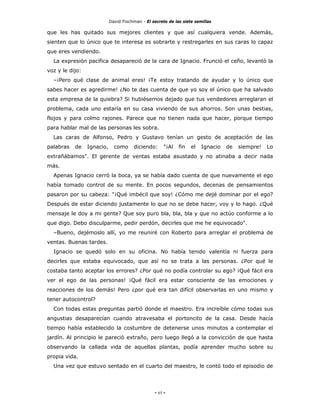 David Fischman - El secreto de las siete semillas

que les has quitado sus mejores clientes y que así cualquiera vende. Además,
sienten que lo único que te interesa es sobrarte y restregarles en sus caras lo capaz
que eres vendiendo.
  La expresión pacífica desapareció de la cara de Ignacio. Frunció el ceño, levantó la
voz y le dijo:
  –¡Pero qué clase de animal eres! ¡Te estoy tratando de ayudar y lo único que
sabes hacer es agredirme! ¿No te das cuenta de que yo soy el único que ha salvado
esta empresa de la quiebra? Si hubiésemos dejado que tus vendedores arreglaran el
problema, cada uno estaría en su casa viviendo de sus ahorros. Son unas bestias,
flojos y para colmo rajones. Parece que no tienen nada que hacer, porque tiempo
para hablar mal de las personas les sobra.
  Las caras de Alfonso, Pedro y Gustavo tenían un gesto de aceptación de las
palabras   de    Ignacio,     como     diciendo:      "¡Al   fin   el   Ignacio   de   siempre!   Lo
extrañábamos". El gerente de ventas estaba asustado y no atinaba a decir nada
más.
  Apenas Ignacio cerró la boca, ya se había dado cuenta de que nuevamente el ego
había tomado control de su mente. En pocos segundos, decenas de pensamientos
pasaron por su cabeza: "¡Qué imbécil que soy! ¿Cómo me dejé dominar por el ego?
Después de estar diciendo justamente lo que no se debe hacer, voy y lo hago. ¿Qué
mensaje le doy a mi gente? Que soy puro bla, bla, bla y que no actúo conforme a lo
que digo. Debo disculparme, pedir perdón, decirles que me he equivocado".
  –Bueno, dejémoslo allí, yo me reuniré con Roberto para arreglar el problema de
ventas. Buenas tardes.
  Ignacio se quedó solo en su oficina. No había tenido valentía ni fuerza para
decirles que estaba equivocado, que así no se trata a las personas. ¿Por qué le
costaba tanto aceptar los errores? ¿Por qué no podía controlar su ego? ¡Qué fácil era
ver el ego de las personas! ¡Qué fácil era estar consciente de las emociones y
reacciones de los demás! Pero ¿por qué era tan difícil observarlas en uno mismo y
tener autocontrol?
  Con todas estas preguntas partió donde el maestro. Era increíble cómo todas sus
angustias desaparecían cuando atravesaba el portoncito de la casa. Desde hacía
tiempo había establecido la costumbre de detenerse unos minutos a contemplar el
jardín. Al principio le pareció extraño, pero luego llegó a la convicción de que hasta
observando la callada vida de aquellas plantas, podía aprender mucho sobre su
propia vida.
  Una vez que estuvo sentado en el cuarto del maestro, le contó todo el episodio de




                                                 - 65 -
 