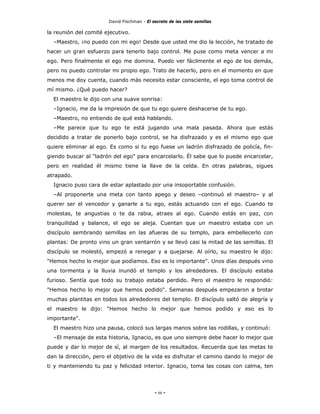 David Fischman - El secreto de las siete semillas

la reunión del comité ejecutivo.
  –Maestro, ¡no puedo con mi ego! Desde que usted me dio la lección, he tratado de
hacer un gran esfuerzo para tenerlo bajo control. Me puse como meta vencer a mi
ego. Pero finalmente el ego me domina. Puedo ver fácilmente el ego de los demás,
pero no puedo controlar mi propio ego. Trato de hacerlo, pero en el momento en que
menos me doy cuenta, cuando más necesito estar consciente, el ego toma control de
mí mismo. ¿Qué puedo hacer?
  El maestro le dijo con una suave sonrisa:
  –Ignacio, me da la impresión de que tu ego quiere deshacerse de tu ego.
  –Maestro, no entiendo de qué está hablando.
  –Me parece que tu ego te está jugando una mala pasada. Ahora que estás
decidido a tratar de ponerlo bajo control, se ha disfrazado y es el mismo ego que
quiere eliminar al ego. Es como si tu ego fuese un ladrón disfrazado de policía, fin-
giendo buscar al "ladrón del ego" para encarcelarlo. Él sabe que lo puede encarcelar,
pero en realidad él mismo tiene la llave de la celda. En otras palabras, sigues
atrapado.
  Ignacio puso cara de estar aplastado por una insoportable confusión.
  –Al proponerte una meta con tanto apego y deseo –continuó el maestro– y al
querer ser el vencedor y ganarle a tu ego, estás actuando con el ego. Cuando te
molestas, te angustias o te da rabia, atraes al ego. Cuando estás en paz, con
tranquilidad y balance, el ego se aleja. Cuentan que un maestro estaba con un
discípulo sembrando semillas en las afueras de su templo, para embellecerlo con
plantas: De pronto vino un gran ventarrón y se llevó casi la mitad de las semillas. El
discípulo se molestó, empezó a renegar y a quejarse. Al oírlo, su maestro le dijo:
"Hemos hecho lo mejor que podíamos. Eso es lo importante". Unos días después vino
una tormenta y la lluvia inundó el templo y los alrededores. El discípulo estaba
furioso. Sentía que todo su trabajo estaba perdido. Pero el maestro le respondió:
"Hemos hecho lo mejor que hemos podido". Semanas después empezaron a brotar
muchas plantitas en todos los alrededores del templo. El discípulo saltó de alegría y
el maestro le dijo: "Hemos hecho lo mejor que hemos podido y eso es lo
importante".
  El maestro hizo una pausa, colocó sus largas manos sobre las rodillas, y continuó:
  –El mensaje de esta historia, Ignacio, es que uno siempre debe hacer lo mejor que
puede y dar lo mejor de sí, al margen de los resultados. Recuerda que las metas te
dan la dirección, pero el objetivo de la vida es disfrutar el camino dando lo mejor de
ti y manteniendo tu paz y felicidad interior. Ignacio, toma las cosas con calma, ten




                                            - 66 -
 