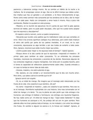 David Fischman - El secreto de las siete semillas

paciencia y tolerancia contigo mismo. No se cambia un hábito de la noche a la
mañana. No te propongas vencer al ego. Esa es la difícil trampa que debes evitar.
Eso implica que hay un ganador y un perdedor, y te lleva indirectamente al ego.
Ponte como meta caminar más consciente por los senderos de la vida y dar lo mejor
de ti en cada paso. Hazlo con compasión y amor hacía ti mismo. Poco a poco irás
cambiando. Meditar te ayudará en este proceso.
  –Maestro, en la reunión de ejecutivos me di cuenta de que metí la pata apenas
terminé de hablar, pero no pude pedir disculpas. ¿Por qué me cuesta tanto aceptar
que me equivoco y disculparme?
  El maestro volvió a sonreír, como un padre comprensivo.
  –Recuerda que tuviste unos padres que te maltrataron cada vez que cometías un
error. Para ti los errores significan castigos muy dolorosos, pero sobre todo implican
el retiro del cariño por parte de tus padres mentales. A un nivel, en tu sub-
consciente, equivocarse es algo terrible y por eso tratas de evitarlo a toda costa.
Pero, Ignacio, reconoce que estás mucho mejor que antes.
  –¿Cómo puedo estar mejor si me equivoco todo el tiempo? –replicó Ignacio.
  –Porque ahora sí te das cuenta de que te equivocas –respondió el maestro–. El
primer paso para cambiar es estar consciente. Tú ya entiendes los procesos
mentales, reconoces las emociones y acciones de los demás. Reconoces algunas de
tus conductas negativas y logras manejarlas. Con otras aún no puedes hacerlo, pero
sí tienes la capacidad de reflexionar posteriormente sobre ellas. Cuando entraste a
mi casa no tenías la menor idea de todo esto.
  –Gracias, maestro, me está subiendo el ego.
  –No, Ignacio, es una verdad y un reconocimiento que te doy con mucho amor.
Pero dime, ¿ya sabes cuál es la semilla que te di?
  Ignacio sonrió con orgullo:
  –Sí, es un árbol de mango. Me imagino que el mensaje está relacionado con los
frutos de la vida. Uno cosecha lo que siembra. ¿Es así?
  –Es cierto –respondió el maestro–, cada uno cosecha lo que siembra. Pero ese no
es el mensaje. Permíteme explicártela con una historia. Una rosa conversaba con el
árbol de mango y le decía: "Yo soy la planta de este jardín que más entrega a los
humanos. Les entrego mi belleza y hermosura. Les entrego una riquísima fragancia.
No hay nadie como yo". El árbol de mango le dijo: "¿Qué estás hablando? Yo dejo
que los humanos se acerquen a mí, los protejo del sol con mi gran sombra. Pero
además ellos me tiran piedras todo el tiempo, no me molesto y con amor les entrego
mis frutos. En cambio si alguien se acerca a ti, lo hincas con maldad". Ignacio, el




                                            - 67 -
 