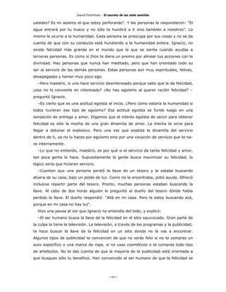 David Fischman - El secreto de las siete semillas

ustedes? Es mi asiento el que estoy perforando". Y las personas le respondieron: "El
agua entrará por tu hueco y no sólo te hundirá a ti sino también a nosotros". Lo
mismo le ocurre a la humanidad. Cada persona se preocupa por sus cosas y no se da
cuenta de que con su conducta está hundiendo a la humanidad entera. Ignacio, no
existe felicidad más grande en el mundo que la que se siente cuando ayudas a
terceras personas. Es como si Dios te diera un premio por alinear tus acciones con la
divinidad. Hay personas que nunca han meditado, pero que han orientado todo su
ser al servicio de las demás personas. Estas personas son muy espirituales, felices,
desapegadas y tienen muy poco ego.
  –Pero maestro, si uno hace servicio desinteresado porque sabe que le da felicidad,
¿eso no lo convierte en interesado? ¿No hay egoísmo al querer recibir felicidad? –
preguntó Ignacio.
  –Es cierto que es una actitud egoísta al inicio. ¿Pero cómo estaría la humanidad si
todos tuvieran ese tipo de egoísmo? Esa actitud egoísta se funde luego en una
sensación de entrega y amor. Digamos que el interés egoísta de servir para obtener
felicidad es sólo la mecha de una gran dinamita de amor. La mecha te sirve para
llegar a detonar el explosivo. Pero una vez que explota la dinamita del servicio
dentro de ti, ya no lo haces por egoísmo sino por una vocación de servicio que te na-
ce internamente.
  –Lo que no entiendo, maestro, es por qué si el servicio da tanta felicidad y amor,
tan poca gente lo hace. Supuestamente la gente busca maximizar su felicidad; lo
lógico sería que hicieran servicio.
  –Cuentan que una persona perdió la llave de un tesoro y la estaba buscando
afuera de su casa, bajo un poste de luz. Como no la encontraba, pidió ayuda. Ofreció
inclusive repartir parte del tesoro. Pronto, muchas personas estaban buscando la
llave. Al cabo de dos horas alguien le preguntó al dueño del tesoro dónde había
perdido la llave. El dueño respondió: "Allá en mi casa. Pero la estoy buscando acá,
porque en mi casa no hay luz".
  Hizo una pausa al ver que Ignacio no entendía del todo, y explicó:
  –El ser humano busca la llave de la felicidad en el sitio equivocado. Gran parte de
la culpa la tiene la televisión. La televisión, a través de los programas y la publicidad;
te hace buscar la llave de la felicidad en un sitio donde no la vas a encontrar.
Algunos tipos de publicidad te convencen de que no serás feliz si no te compras un
auto específico o una marca de ropa, si no usas cosméticos o te compras todo tipo
de artefactos. No te das cuenta de que la mayoría de la publicidad está orientada a
que busques sólo tu beneficio. Han convencido al ser humano de que la felicidad se




                                             - 69 -
 